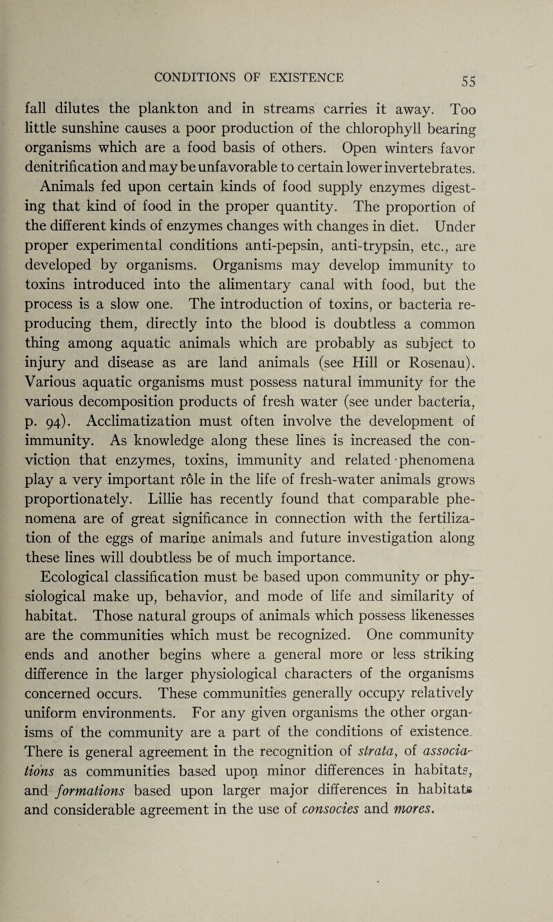 fall dilutes the plankton and in streams carries it away. Too little sunshine causes a poor production of the chlorophyll bearing organisms which are a food basis of others. Open winters favor denitrification and may be unfavorable to certain lower invertebrates. Animals fed upon certain kinds of food supply enzymes digest¬ ing that kind of food in the proper quantity. The proportion of the different kinds of enzymes changes with changes in diet. Under proper experimental conditions anti-pepsin, anti-trypsin, etc., are developed by organisms. Organisms may develop immunity to toxins introduced into the alimentary canal with food, but the process is a slow one. The introduction of toxins, or bacteria re¬ producing them, directly into the blood is doubtless a common thing among aquatic animals which are probably as subject to injury and disease as are land animals (see Hill or Rosenau). Various aquatic organisms must possess natural immunity for the various decomposition products of fresh water (see under bacteria, p. 94). Acclimatization must often involve the development of immunity. As knowledge along these lines is increased the con¬ viction that enzymes, toxins, immunity and related • phenomena play a very important role in the life of fresh-water animals grows proportionately. Lillie has recently found that comparable phe¬ nomena are of great significance in connection with the fertiliza¬ tion of the eggs of marine animals and future investigation along these lines will doubtless be of much importance. Ecological classification must be based upon community or phy¬ siological make up, behavior, and mode of life and similarity of habitat. Those natural groups of animals which possess likenesses are the communities which must be recognized. One community ends and another begins where a general more or less striking difference in the larger physiological characters of the organisms concerned occurs. These communities generally occupy relatively uniform environments. For any given organisms the other orgam isms of the community are a part of the conditions of existence. There is general agreement in the recognition of strata, of associa¬ tions as communities based upon minor differences in habitats, and formations based upon larger major differences in habitats and considerable agreement in the use of consocies and mores.