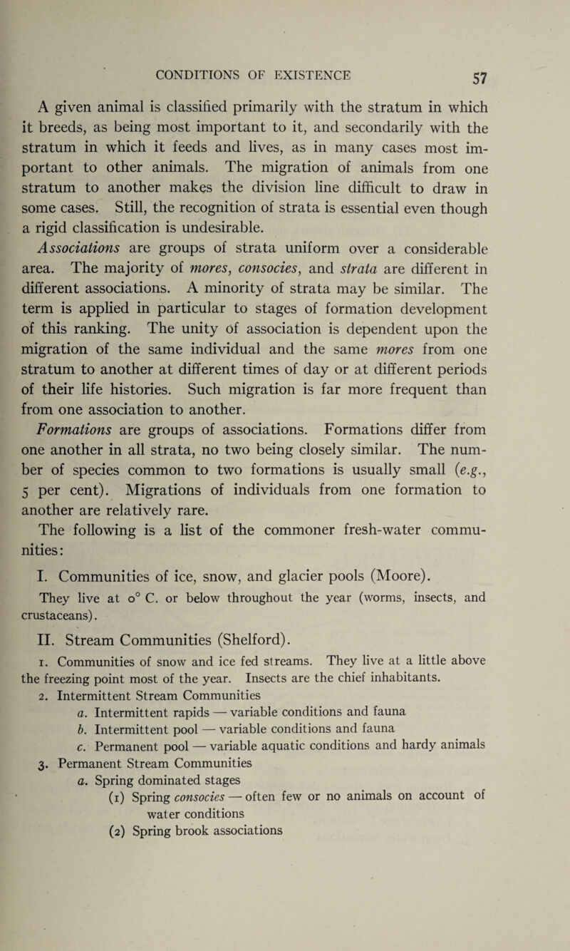 A given animal is classified primarily with the stratum in which it breeds, as being most important to it, and secondarily with the stratum in which it feeds and lives, as in many cases most im¬ portant to other animals. The migration of animals from one stratum to another makes the division line difficult to draw in some cases. Still, the recognition of strata is essential even though a rigid classification is undesirable. Associations are groups of strata uniform over a considerable area. The majority of mores, consocies, and strata are different in different associations. A minority of strata may be similar. The term is applied in particular to stages of formation development of this ranking. The unity of association is dependent upon the migration of the same individual and the same mores from one stratum to another at different times of day or at different periods of their life histories. Such migration is far more frequent than from one association to another. Formations are groups of associations. Formations differ from one another in all strata, no two being closely similar. The num¬ ber of species common to two formations is usually small (e.g., 5 per cent). Migrations of individuals from one formation to another are relatively rare. The following is a list of the commoner fresh-water commu¬ nities : I. Communities of ice, snow, and glacier pools (Moore). They live at o° C. or below throughout the year (worms, insects, and crustaceans). II. Stream Communities (Shelford). 1. Communities of snow and ice fed streams. They live at a little above the freezing point most of the year. Insects are the chief inhabitants. 2. Intermittent Stream Communities a. Intermittent rapids — variable conditions and fauna b. Intermittent pool — variable conditions and fauna c. Permanent pool — variable aquatic conditions and hardy animals 3. Permanent Stream Communities a. Spring dominated stages (1) Spring consocies — often few or no animals on account of water conditions (2) Spring brook associations