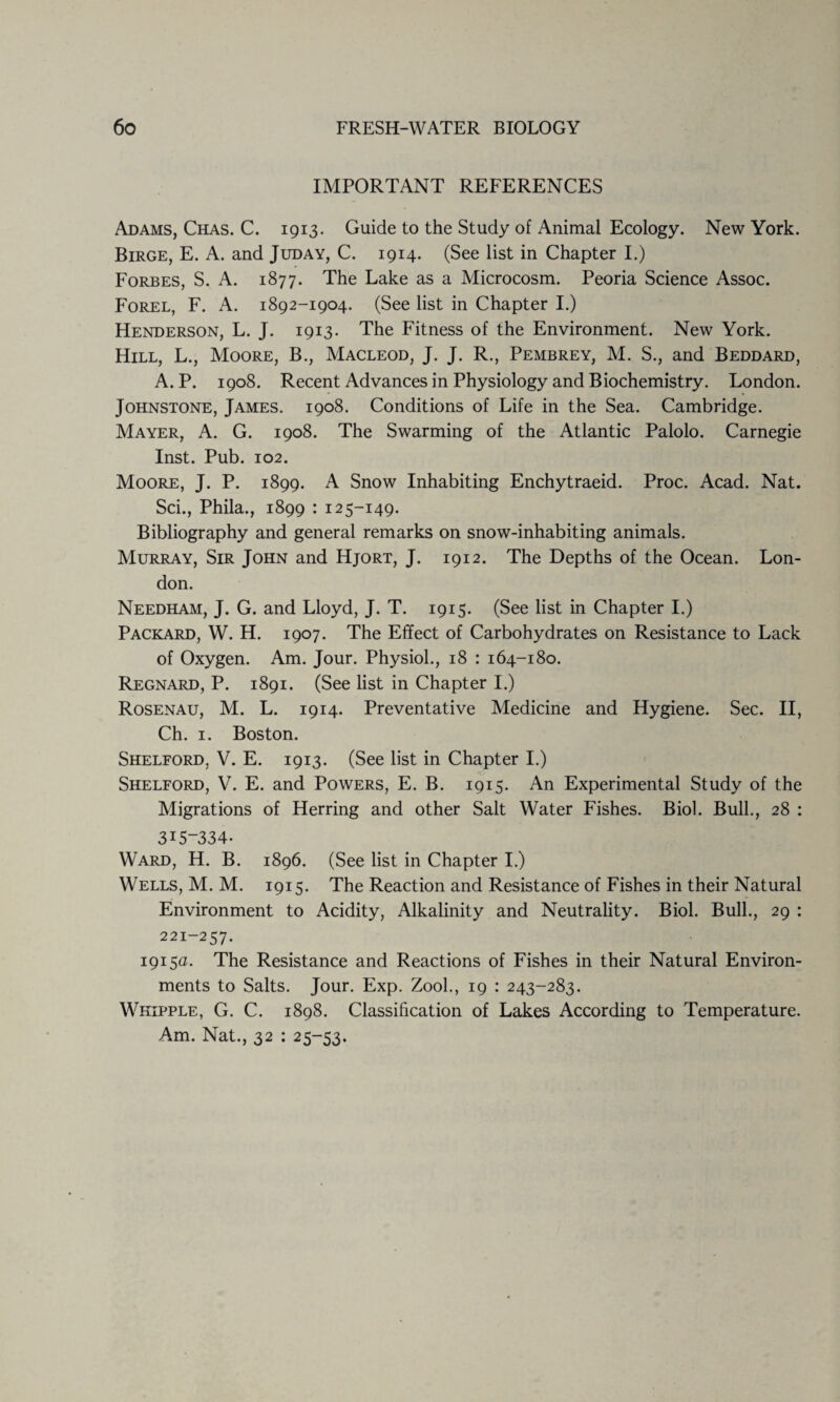 IMPORTANT REFERENCES Adams, Chas. C. 1913. Guide to the Study of Animal Ecology. New York. Birge, E. A. and Juday, C. 1914. (See list in Chapter I.) Forbes, S. A. 1877. The Lake as a Microcosm. Peoria Science Assoc. Forel, F. A. 1892-1904. (See list in Chapter I.) Henderson, L. J. 1913. The Fitness of the Environment. New York. Hill, L., Moore, B., Macleod, J. J. R., Pembrey, M. S., and Beddard, A. P. 1908. Recent Advances in Physiology and Biochemistry. London. Johnstone, James. 1908. Conditions of Life in the Sea. Cambridge. Mayer, A. G. 1908. The Swarming of the Atlantic Palolo. Carnegie Inst. Pub. 102. Moore, J. P. 1899. A Snow Inhabiting Enchytraeid. Proc. Acad. Nat. Sci., Phila., 1899 : 125-149. Bibliography and general remarks on snow-inhabiting animals. Murray, Sir John and Hjort, J. 1912. The Depths of the Ocean. Lon¬ don. Needham, J. G. and Lloyd, J. T. 1915. (See list in Chapter I.) Packard, W. H. 1907. The Effect of Carbohydrates on Resistance to Lack of Oxygen. Am. Jour. Physiol., 18 : 164-180. Regnard, P. 1891. (See list in Chapter I.) Rosenau, M. L. 1914. Preventative Medicine and Hygiene. Sec. II, Ch. 1. Boston. Shelford, V. E. 1913. (See list in Chapter I.) Shelford, V. E. and Powers, E. B. 1915. An Experimental Study of the Migrations of Herring and other Salt Water Fishes. Biol. Bull., 28 : 315-334. Ward, H. B. 1896. (See list in Chapter I.) Wells, M. M. 1915. The Reaction and Resistance of Fishes in their Natural Environment to Acidity, Alkalinity and Neutrality. Biol. Bull., 29 : 221-257. 1915a. The Resistance and Reactions of Fishes in their Natural Environ¬ ments to Salts. Jour. Exp. Zool., 19 : 243-283. Whipple, G. C. 1898. Classification of Lakes According to Temperature. Am. Nat., 32 : 25-53.