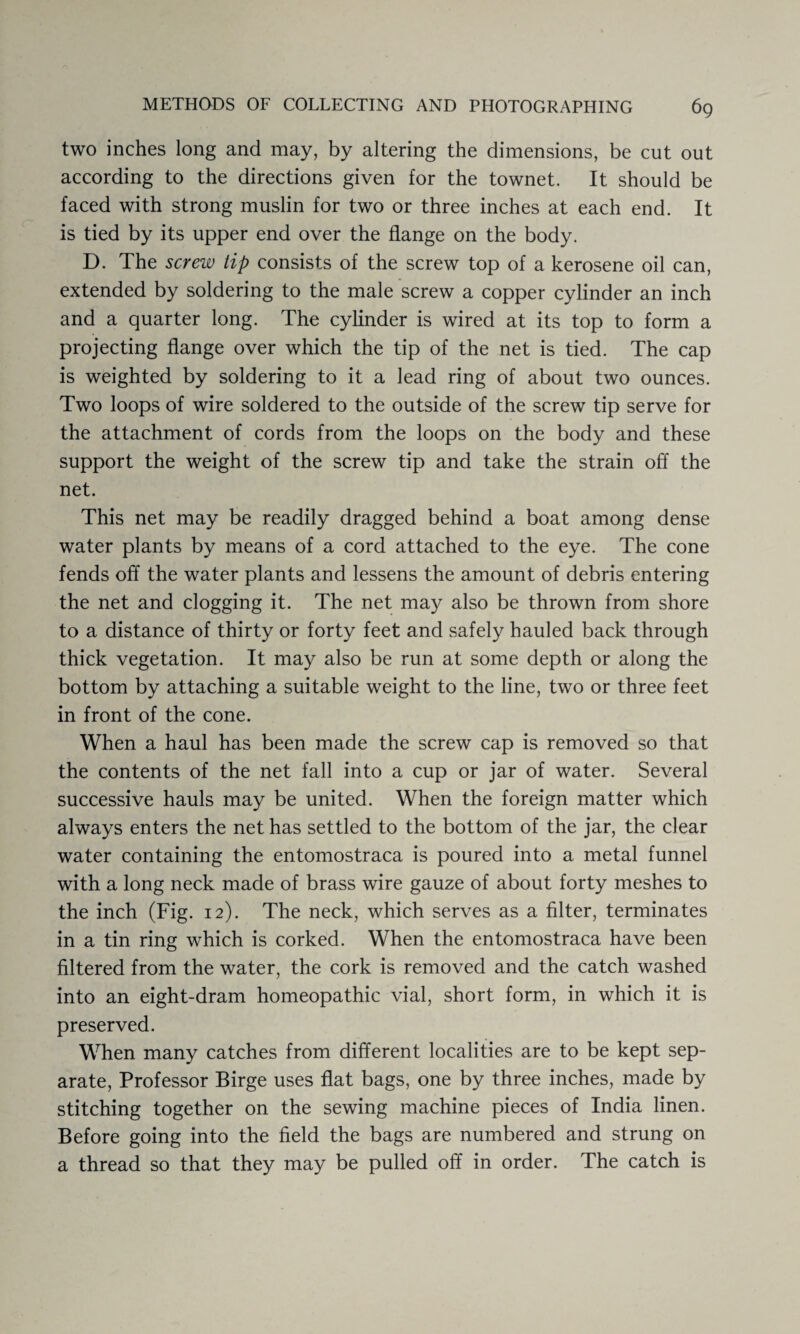 two inches long and may, by altering the dimensions, be cut out according to the directions given for the townet. It should be faced with strong muslin for two or three inches at each end. It is tied by its upper end over the flange on the body. D. The screw tip consists of the screw top of a kerosene oil can, extended by soldering to the male screw a copper cylinder an inch and a quarter long. The cylinder is wired at its top to form a projecting flange over which the tip of the net is tied. The cap is weighted by soldering to it a lead ring of about two ounces. Two loops of wire soldered to the outside of the screw tip serve for the attachment of cords from the loops on the body and these support the weight of the screw tip and take the strain off the net. This net may be readily dragged behind a boat among dense water plants by means of a cord attached to the eye. The cone fends off the water plants and lessens the amount of debris entering the net and clogging it. The net may also be thrown from shore to a distance of thirty or forty feet and safely hauled back through thick vegetation. It may also be run at some depth or along the bottom by attaching a suitable weight to the line, two or three feet in front of the cone. When a haul has been made the screw cap is removed so that the contents of the net fall into a cup or jar of water. Several successive hauls may be united. When the foreign matter which always enters the net has settled to the bottom of the jar, the clear water containing the entomostraca is poured into a metal funnel with a long neck made of brass wire gauze of about forty meshes to the inch (Fig. 12). The neck, which serves as a filter, terminates in a tin ring which is corked. When the entomostraca have been filtered from the water, the cork is removed and the catch washed into an eight-dram homeopathic vial, short form, in which it is preserved. When many catches from different localities are to be kept sep¬ arate, Professor Birge uses flat bags, one by three inches, made by stitching together on the sewing machine pieces of India linen. Before going into the field the bags are numbered and strung on a thread so that they may be pulled off in order. The catch is