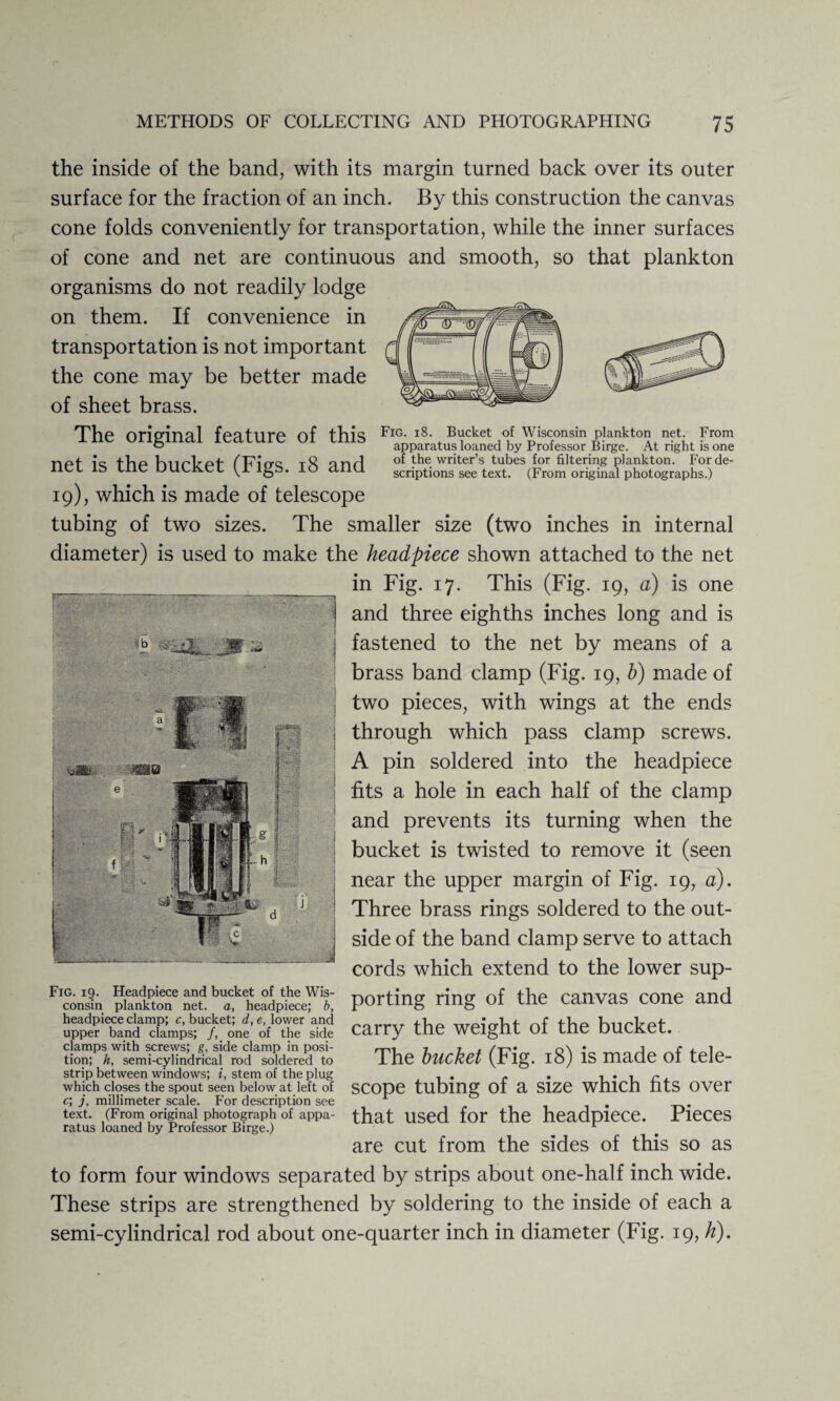 Fig. 18. Bucket of Wisconsin plankton net. From apparatus loaned by Professor Birge. At right is one of the writer’s tubes for filtering plankton. For de¬ scriptions see text. (From original photographs.) rmm 5 ^ b ' £3  S'**** the inside of the band, with its margin turned back over its outer surface for the fraction of an inch. By this construction the canvas cone folds conveniently for transportation, while the inner surfaces of cone and net are continuous and smooth, so that plankton organisms do not readily lodge on them. If convenience in transportation is not important the cone may be better made of sheet brass. The original feature of this net is the bucket (Figs. 18 and 19), which is made of telescope tubing of two sizes. The smaller size (two inches in internal diameter) is used to make the headpiece shown attached to the net ___ in Fig. 17. This (Fig. 19, a) is one j and three eighths inches long and is I fastened to the net by means of a brass band clamp (Fig. 19, b) made of two pieces, with wings at the ends through which pass clamp screws. A pin soldered into the headpiece fits a hole in each half of the clamp and prevents its turning when the bucket is twisted to remove it (seen near the upper margin of Fig. 19, a). Three brass rings soldered to the out¬ side of the band clamp serve to attach cords which extend to the lower sup¬ porting ring of the canvas cone and carry the weight of the bucket. The bucket (Fig. 18) is made of tele- strip between windows; i, stem of the plug , . . . which closes the spout seen below at left of SCOpe tubing 01 a Size WnlCn lltS OVer c, j, millimeter scale. For description see ^ . text. (From original photograph of appa- that used for the headpiece. Pieces ratus loaned by Professor Birge.) are cut from the sides of this so as to form four windows separated by strips about one-half inch wide. These strips are strengthened by soldering to the inside of each a semi-cylindrical rod about one-quarter inch in diameter (Fig. 19,h). Fig. 19. Headpiece and bucket of the Wis¬ consin plankton net. a, headpiece; b, headpiece clamp; c, bucket; d, e, lower and upper band clamps; /, one of the side cjamps with screws; g, side clamp in posi¬ tion; h, semi-cylindrical rod soldered to