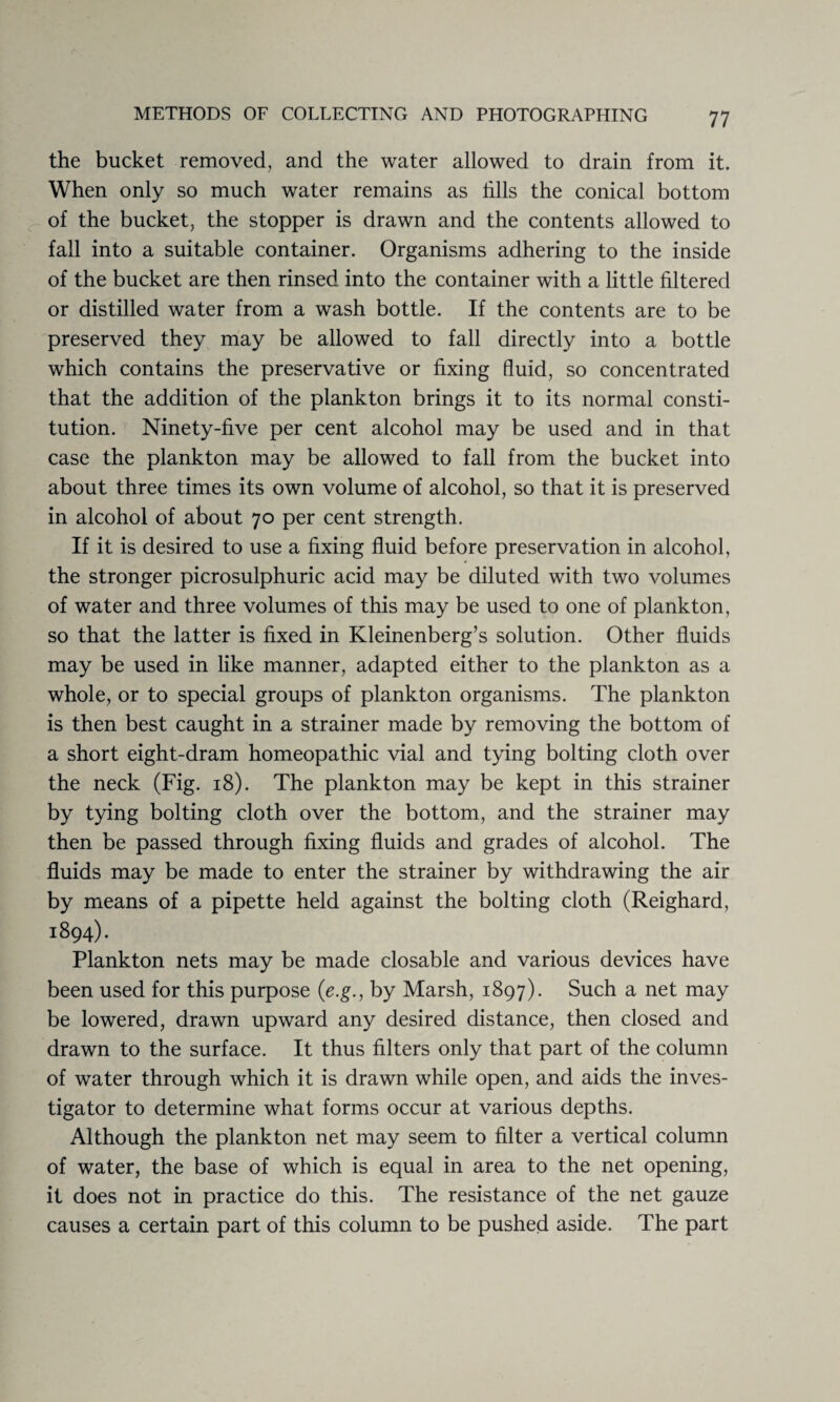 the bucket removed, and the water allowed to drain from it. When only so much water remains as fills the conical bottom of the bucket, the stopper is drawn and the contents allowed to fall into a suitable container. Organisms adhering to the inside of the bucket are then rinsed into the container with a little filtered or distilled water from a wash bottle. If the contents are to be preserved they may be allowed to fall directly into a bottle which contains the preservative or fixing fluid, so concentrated that the addition of the plankton brings it to its normal consti¬ tution. Ninety-five per cent alcohol may be used and in that case the plankton may be allowed to fall from the bucket into about three times its own volume of alcohol, so that it is preserved in alcohol of about 70 per cent strength. If it is desired to use a fixing fluid before preservation in alcohol, the stronger picrosulphuric acid may be diluted with two volumes of water and three volumes of this may be used to one of plankton, so that the latter is fixed in Kleinenberg’s solution. Other fluids may be used in like manner, adapted either to the plankton as a whole, or to special groups of plankton organisms. The plankton is then best caught in a strainer made by removing the bottom of a short eight-dram homeopathic vial and tying bolting cloth over the neck (Fig. 18). The plankton may be kept in this strainer by tying bolting cloth over the bottom, and the strainer may then be passed through fixing fluids and grades of alcohol. The fluids may be made to enter the strainer by withdrawing the air by means of a pipette held against the bolting cloth (Reighard, 1894). Plankton nets may be made closable and various devices have been used for this purpose (e.g., by Marsh, 1897). Such a net may be lowered, drawn upward any desired distance, then closed and drawn to the surface. It thus filters only that part of the column of water through which it is drawn while open, and aids the inves¬ tigator to determine what forms occur at various depths. Although the plankton net may seem to filter a vertical column of water, the base of which is equal in area to the net opening, it does not in practice do this. The resistance of the net gauze causes a certain part of this column to be pushed aside. The part