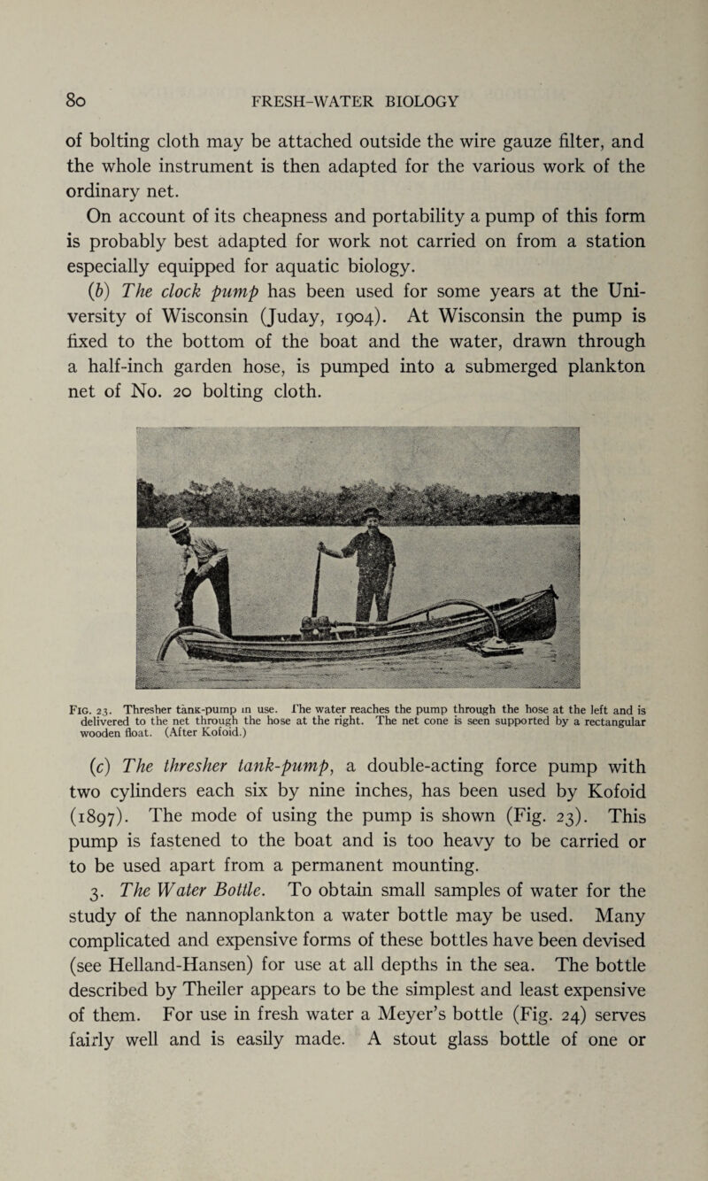 of bolting cloth may be attached outside the wire gauze filter, and the whole instrument is then adapted for the various work of the ordinary net. On account of its cheapness and portability a pump of this form is probably best adapted for work not carried on from a station especially equipped for aquatic biology. (b) The clock pump has been used for some years at the Uni¬ versity of Wisconsin (Juday, 1904). At Wisconsin the pump is fixed to the bottom of the boat and the water, drawn through a half-inch garden hose, is pumped into a submerged plankton net of No. 20 bolting cloth. Fig. 23. Thresher tanK-pump in use. i'he water reaches the pump through the hose at the left and is delivered to the net through the hose at the right. The net cone is seen supported by a rectangular wooden float. (After Kofoid.) (c) The thresher tank-pump, a double-acting force pump with two cylinders each six by nine inches, has been used by Kofoid (1897). The mode of using the pump is shown (Fig. 23). This pump is fastened to the boat and is too heavy to be carried or to be used apart from a permanent mounting. 3. The Water Bottle. To obtain small samples of water for the study of the nannoplankton a water bottle may be used. Many complicated and expensive forms of these bottles have been devised (see Helland-Hansen) for use at all depths in the sea. The bottle described by Theiler appears to be the simplest and least expensive of them. For use in fresh water a Meyer’s bottle (Fig. 24) serves fairly well and is easily made. A stout glass bottle of one or