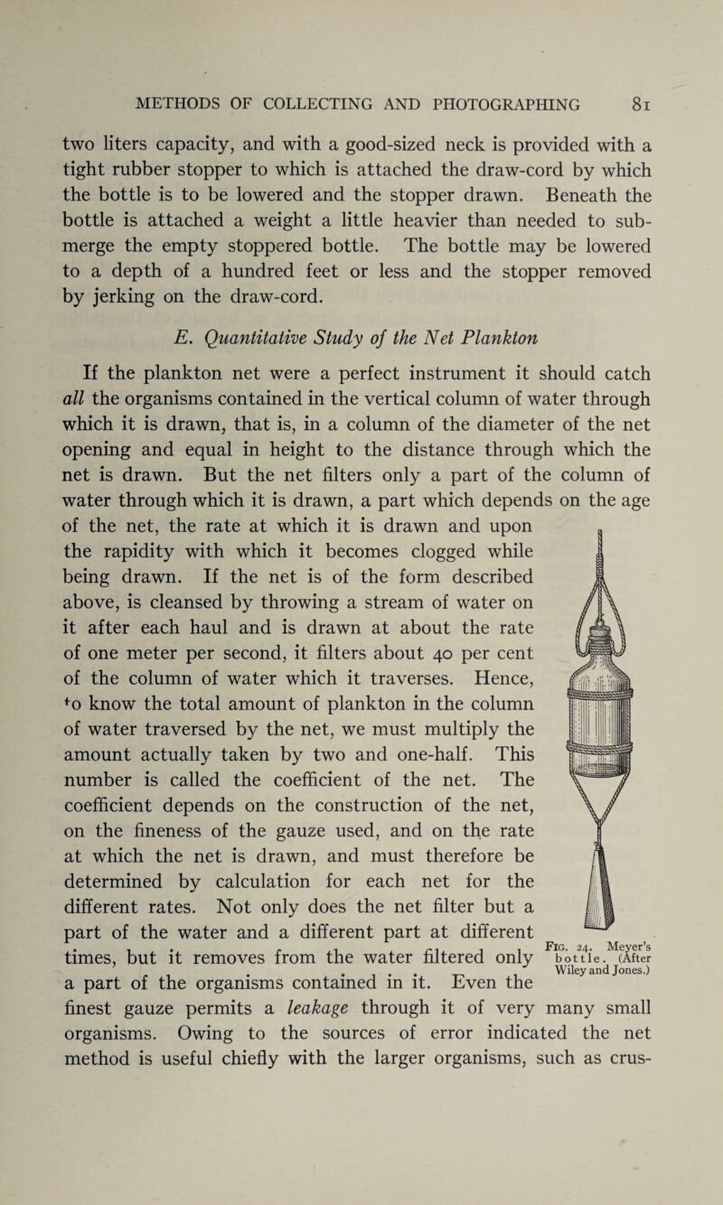 two liters capacity, and with a good-sized neck is provided with a tight rubber stopper to which is attached the draw-cord by which the bottle is to be lowered and the stopper drawn. Beneath the bottle is attached a weight a little heavier than needed to sub¬ merge the empty stoppered bottle. The bottle may be lowered to a depth of a hundred feet or less and the stopper removed by jerking on the draw-cord. E. Quantitative Study of the Net Plankton If the plankton net were a perfect instrument it should catch all the organisms contained in the vertical column of water through which it is drawn, that is, in a column of the diameter of the net opening and equal in height to the distance through which the net is drawn. But the net filters only a part of the column of water through which it is drawn, a part which depends on the age of the net, the rate at which it is drawn and upon the rapidity with which it becomes clogged while being drawn. If the net is of the form described above, is cleansed by throwing a stream of water on it after each haul and is drawn at about the rate of one meter per second, it filters about 40 per cent of the column of water which it traverses. Hence, fo know the total amount of plankton in the column of water traversed by the net, we must multiply the amount actually taken by two and one-half. This number is called the coefficient of the net. The coefficient depends on the construction of the net, on the fineness of the gauze used, and on the rate at which the net is drawn, and must therefore be determined by calculation for each net for the different rates. Not only does the net filter but a part of the water and a different part at different . ... p 1 n. i 1 Fig. 24- Meyer’s times, but it removes from the water filtered only bottle .^(Af ter a part of the organisms contained in it. Even the finest gauze permits a leakage through it of very many small organisms. Owing to the sources of error indicated the net method is useful chiefly with the larger organisms, such as crus-