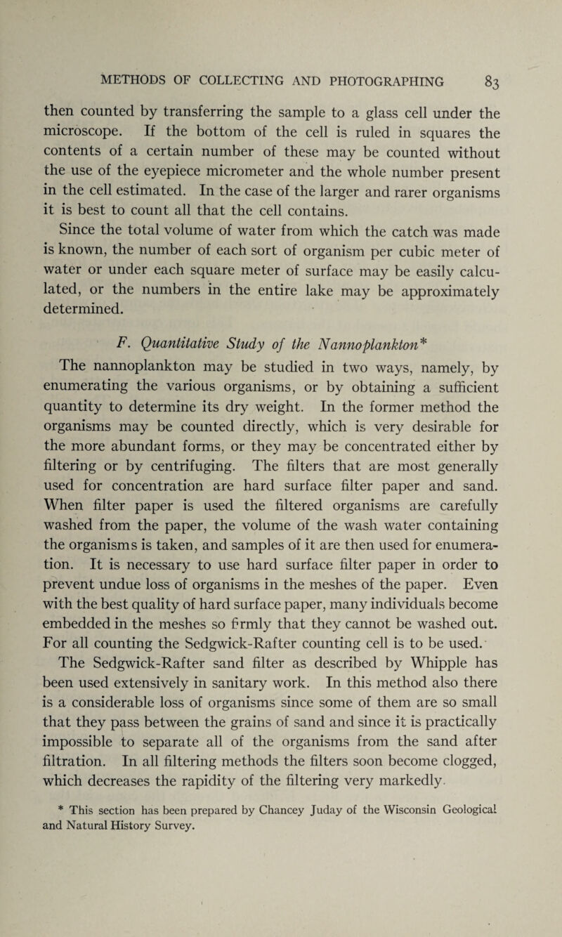 then counted by transferring the sample to a glass cell under the microscope. If the bottom of the cell is ruled in squares the contents of a certain number of these may be counted without the use of the eyepiece micrometer and the whole number present in the cell estimated. In the case of the larger and rarer organisms it is best to count all that the cell contains. Since the total volume of water from which the catch was made is known, the number of each sort of organism per cubic meter of water or under each square meter of surface may be easily calcu¬ lated, or the numbers in the entire lake may be approximately determined. F. Quantitative Study of the Nanno plankton* The nannoplankton may be studied in two ways, namely, by enumerating the various organisms, or by obtaining a sufficient quantity to determine its dry weight. In the former method the organisms may be counted directly, which is very desirable for the more abundant forms, or they may be concentrated either by filtering or by centrifuging. The filters that are most generally used for concentration are hard surface filter paper and sand. When filter paper is used the filtered organisms are carefully washed from the paper, the volume of the wash water containing the organisms is taken, and samples of it are then used for enumera¬ tion. It is necessary to use hard surface filter paper in order to prevent undue loss of organisms in the meshes of the paper. Even with the best quality of hard surface paper, many individuals become embedded in the meshes so firmly that they cannot be washed out. For all counting the Sedgwick-Rafter counting cell is to be used. The Sedgwick-Rafter sand filter as described by Whipple has been used extensively in sanitary work. In this method also there is a considerable loss of organisms since some of them are so small that they pass between the grains of sand and since it is practically impossible to separate all of the organisms from the sand after filtration. In all filtering methods the filters soon become clogged, which decreases the rapidity of the filtering very markedly, * This section has been prepared by Chancey Juday of the Wisconsin Geological and Natural History Survey.