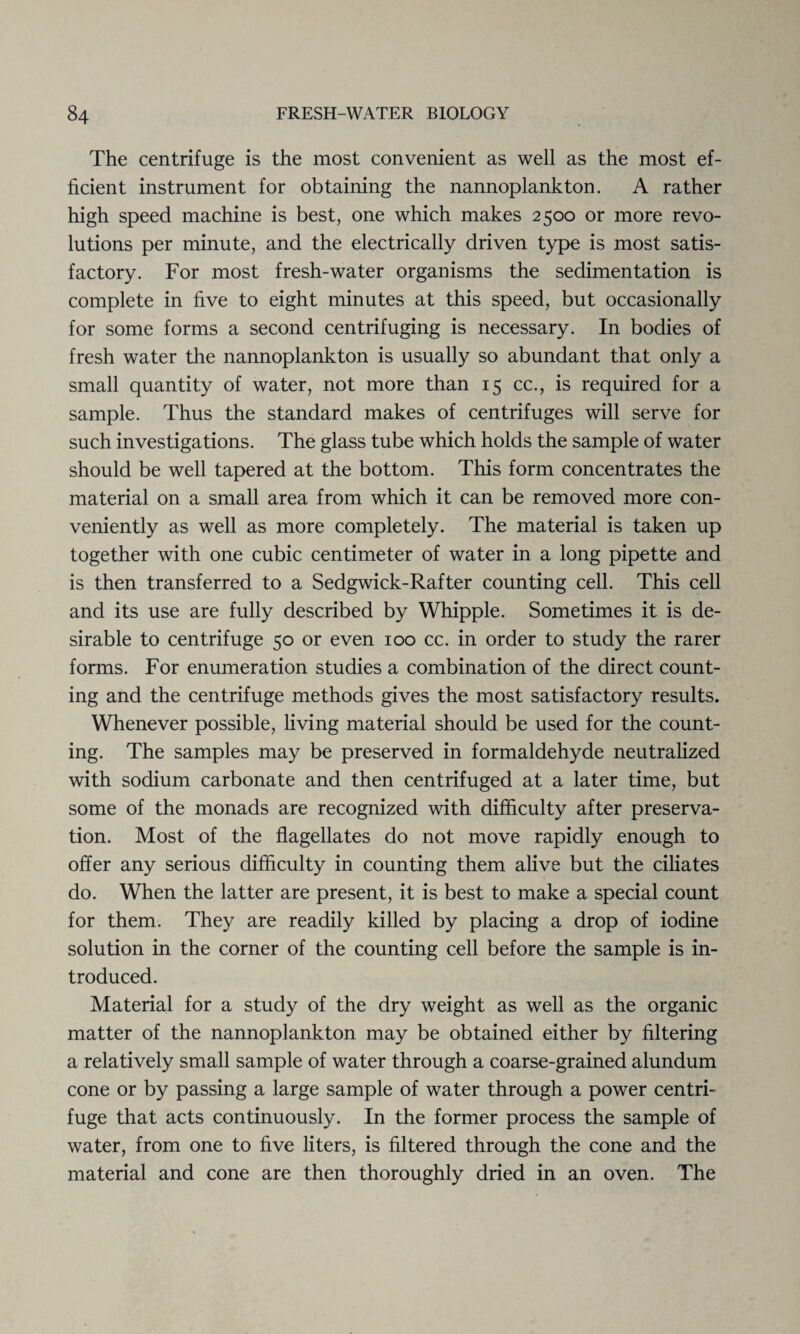 The centrifuge is the most convenient as well as the most ef¬ ficient instrument for obtaining the nannoplankton. A rather high speed machine is best, one which makes 2500 or more revo¬ lutions per minute, and the electrically driven type is most satis¬ factory. For most fresh-water organisms the sedimentation is complete in five to eight minutes at this speed, but occasionally for some forms a second centrifuging is necessary. In bodies of fresh water the nannoplankton is usually so abundant that only a small quantity of water, not more than 15 cc., is required for a sample. Thus the standard makes of centrifuges will serve for such investigations. The glass tube which holds the sample of water should be well tapered at the bottom. This form concentrates the material on a small area from which it can be removed more con¬ veniently as well as more completely. The material is taken up together with one cubic centimeter of water in a long pipette and is then transferred to a Sedgwick-Rafter counting cell. This cell and its use are fully described by Whipple. Sometimes it is de¬ sirable to centrifuge 50 or even 100 cc. in order to study the rarer forms. For enumeration studies a combination of the direct count¬ ing and the centrifuge methods gives the most satisfactory results. Whenever possible, living material should be used for the count¬ ing. The samples may be preserved in formaldehyde neutralized with sodium carbonate and then centrifuged at a later time, but some of the monads are recognized with difficulty after preserva¬ tion. Most of the flagellates do not move rapidly enough to offer any serious difficulty in counting them alive but the ciliates do. When the latter are present, it is best to make a special count for them. They are readily killed by placing a drop of iodine solution in the corner of the counting cell before the sample is in¬ troduced. Material for a study of the dry weight as well as the organic matter of the nannoplankton may be obtained either by filtering a relatively small sample of water through a coarse-grained alundum cone or by passing a large sample of water through a power centri¬ fuge that acts continuously. In the former process the sample of water, from one to five liters, is filtered through the cone and the material and cone are then thoroughly dried in an oven. The