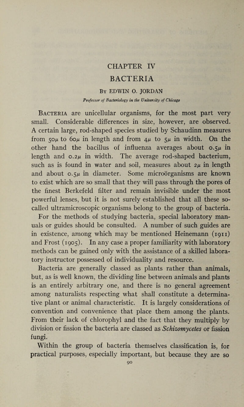 CHAPTER IV BACTERIA By EDWIN O. JORDAN Professor of Bacteriology in the University of Chicago Bacteria are unicellular organisms, for the most part very small. Considerable differences in size, however, are observed. A certain large, rod-shaped species studied by Schaudinn measures from 50ju to 60/jl in length and from 4n to $fi in width. On the other hand the bacillus of influenza averages about 0.5/z in length and 0.211 in width. The average rod-shaped bacterium, such as is found in water and soil, measures about 2fi in length and about 0.5p in diameter. Some microorganisms are known to exist which are so small that they will pass through the pores of the finest Berkefeld filter and remain invisible under the most powerful lenses, but it is not surely established that all these so- called ultramicroscopic organisms belong to the group of bacteria. For the methods of studying bacteria, special laboratory man¬ uals or guides should be consulted. A number of such guides are in existence, among which may be mentioned Heinemann (1911) and Frost (1905). In any case a proper familiarity with laboratory methods can be gained only with the assistance of a skilled labora¬ tory instructor possessed of individuality and resource. Bacteria are generally classed as plants rather than animals, but, as is well known, the dividing line between animals and plants is an entirely arbitrary one, and there is no general agreement among naturalists respecting what shall constitute a determina¬ tive plant or animal characteristic. It is largely considerations of convention and convenience that place them among the plants. From their lack of chlorophyl and the fact that they multiply by division or fission the bacteria are classed as Schizomycetes or fission fungi. Within the group of bacteria themselves classification is, for practical purposes, especially important, but because they are so