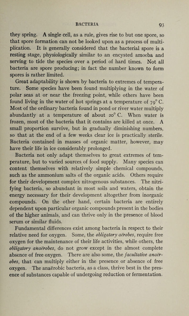 they spring. A single cell, as a rule, gives rise to but one spore, so that spore formation can not be looked upon as a process of multi¬ plication. It is generally considered that the bacterial spore is a resting stage, physiologically similar to an encysted amoeba and serving to tide the species over a period of hard times. Not all bacteria are spore producing; in fact the number known to form spores is rather limited. Great adaptability is shown by bacteria to extremes of tempera¬ ture. Some species have been found multiplying in the water of polar seas at or near the freezing point, while others have been found living in the water of hot springs at a temperature of 790 C. Most of the ordinary bacteria found in pond or river water multiply abundantly at a temperature of about 20° C. When water is frozen, most of the bacteria that it contains are killed at once. A small proportion survive, but in gradually diminishing numbers, so that at the end of a few weeks clear ice is practically sterile. Bacteria contained in masses of organic matter, however, may have their life in ice considerably prolonged. Bacteria not only adapt themselves to great extremes of tem¬ perature, but to varied sources of food supply. Many species can content themselves with relatively simple chemical compounds, such as the ammonium salts of the organic acids. Others require for their development complex nitrogenous substances. The nitri¬ fying bacteria, so abundant in most soils and waters, obtain the energy necessary for their development altogether from inorganic compounds. On the other hand, certain bacteria are entirely dependent upon particular organic compounds present in the bodies of the higher animals, and can thrive only in the presence of blood serum or similar fluids. Fundamental differences exist among bacteria in respect to their relative need for oxygen. Some, the obligatory aerobes, require free oxygen for the maintenance of their life activities, while others, the obligatory anaerobes, do not grow except in the almost complete absence of free oxygen. There are also some, the facultative anaer¬ obes, that can multiply either in the presence or absence of free oxygen. The anaerobic bacteria, as a class, thrive best in the pres¬ ence of substances capable of undergoing reduction or fermentation.