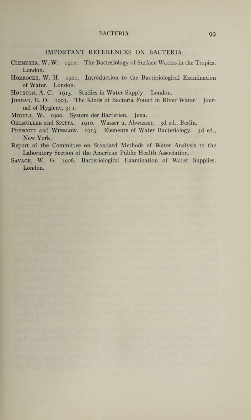 IMPORTANT REFERENCES ON BACTERIA Clemesha, W. W. 1912. The Bacteriology of Surface Waters in the Tropics. London. Horrocks, W. H. 1901. Introduction to the Bacteriological Examination of Water. London. Houston, A. C. 1913. Studies in Water Supply. London. Jordan, E. O. 1903. The Kinds of Bacteria Found in River Water. Jour¬ nal of Hygiene, 3:1. Migula, W. 1900. System der Bacterien. Jena. Ohlmuller and Spitta. 1910. Wasser u. Abwasser. 3d ed., Berlin. Prescott and Winslow. 1913. Elements of Water Bacteriology. 3d ed., New York. Report of the Committee on Standard Methods of Water Analysis to the Laboratory Section of the American Public Health Association. Savage, W. G. 1906. Bacteriological Examination of Water Supplies. London.