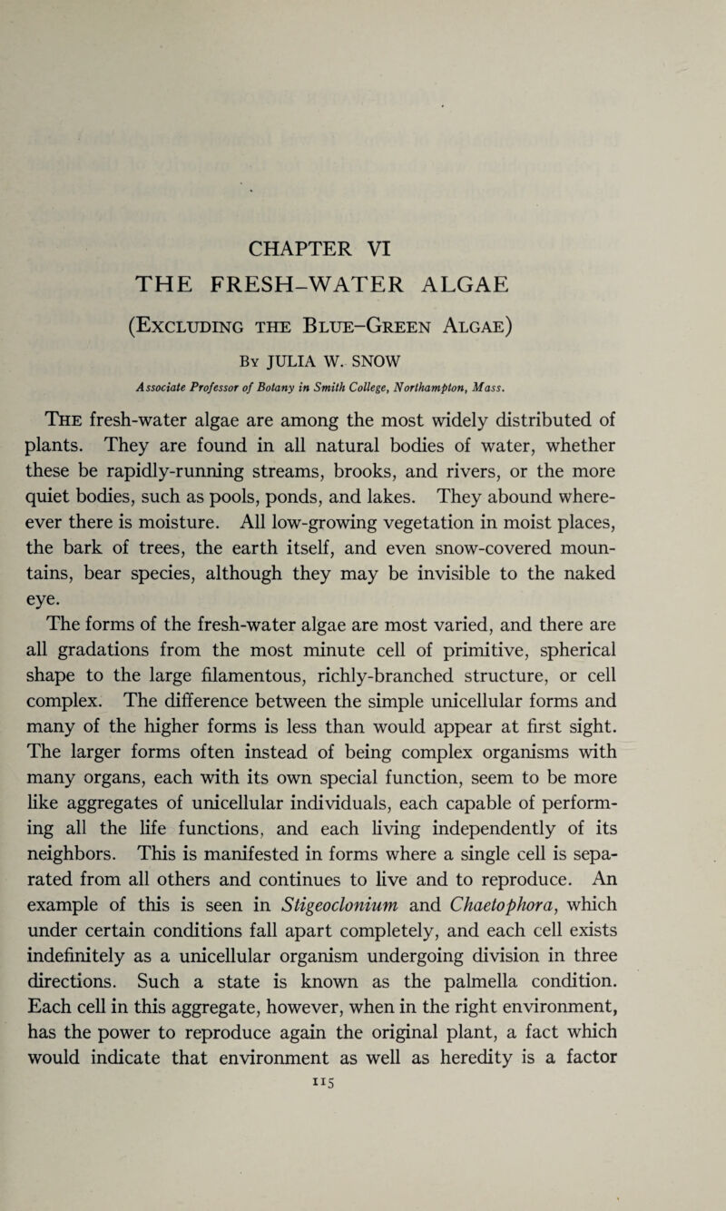 CHAPTER VI THE FRESH-WATER ALGAE (Excluding the Blue-Green Algae) By JULIA W. SNOW Associate Professor of Botany in Smith College, Northampton, Mass. The fresh-water algae are among the most widely distributed of plants. They are found in all natural bodies of water, whether these be rapidly-running streams, brooks, and rivers, or the more quiet bodies, such as pools, ponds, and lakes. They abound where- ever there is moisture. All low-growing vegetation in moist places, the bark of trees, the earth itself, and even snow-covered moun¬ tains, bear species, although they may be invisible to the naked eye. The forms of the fresh-water algae are most varied, and there are all gradations from the most minute cell of primitive, spherical shape to the large filamentous, richly-branched structure, or cell complex. The difference between the simple unicellular forms and many of the higher forms is less than would appear at first sight. The larger forms often instead of being complex organisms with many organs, each with its own special function, seem to be more like aggregates of unicellular individuals, each capable of perform¬ ing all the life functions, and each living independently of its neighbors. This is manifested in forms where a single cell is sepa¬ rated from all others and continues to live and to reproduce. An example of this is seen in Stigeoclonium and Chaetophora, which under certain conditions fall apart completely, and each cell exists indefinitely as a unicellular organism undergoing division in three directions. Such a state is known as the palmella condition. Each cell in this aggregate, however, when in the right environment, has the power to reproduce again the original plant, a fact which would indicate that environment as well as heredity is a factor