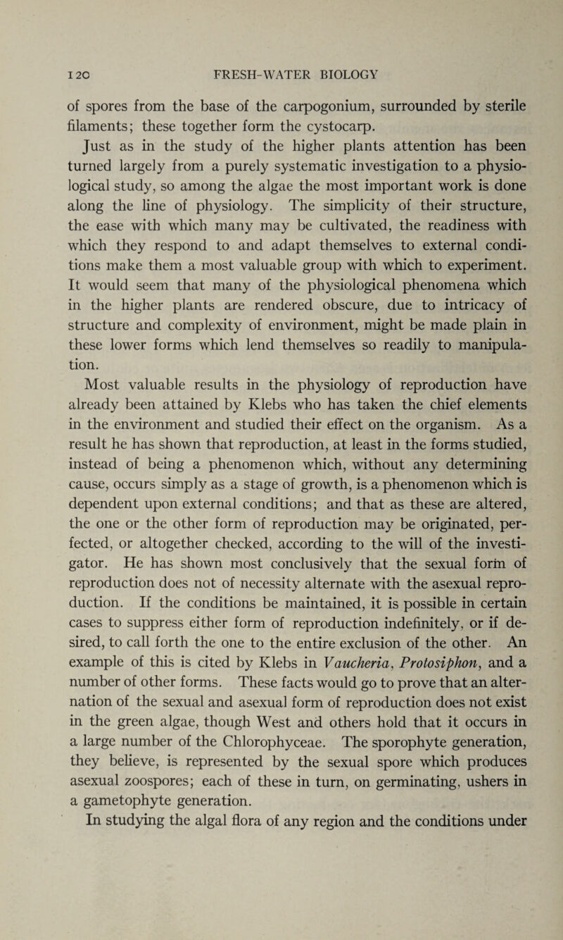 of spores from the base of the carpogonium, surrounded by sterile filaments; these together form the cystocarp. Just as in the study of the higher plants attention has been turned largely from a purely systematic investigation to a physio¬ logical study, so among the algae the most important work is done along the line of physiology. The simplicity of their structure, the ease with which many may be cultivated, the readiness with which they respond to and adapt themselves to external condi¬ tions make them a most valuable group with which to experiment. It would seem that many of the physiological phenomena which in the higher plants are rendered obscure, due to intricacy of structure and complexity of environment, might be made plain in these lower forms which lend themselves so readily to manipula¬ tion. Most valuable results in the physiology of reproduction have already been attained by Klebs who has taken the chief elements in the environment and studied their effect on the organism. As a result he has shown that reproduction, at least in the forms studied, instead of being a phenomenon which, without any determining cause, occurs simply as a stage of growth, is a phenomenon which is dependent upon external conditions; and that as these are altered, the one or the other form of reproduction may be originated, per¬ fected, or altogether checked, according to the will of the investi¬ gator. He has shown most conclusively that the sexual form of reproduction does not of necessity alternate with the asexual repro¬ duction. If the conditions be maintained, it is possible in certain cases to suppress either form of reproduction indefinitely, or if de¬ sired, to call forth the one to the entire exclusion of the other. An example of this is cited by Klebs in Vaucheria, Protosiphon, and a number of other forms. These facts would go to prove that an alter¬ nation of the sexual and asexual form of reproduction does not exist in the green algae, though West and others hold that it occurs in a large number of the Chlorophyceae. The sporophyte generation, they believe, is represented by the sexual spore which produces asexual zoospores; each of these in turn, on germinating, ushers in a gametophyte generation. In studying the algal flora of any region and the conditions under
