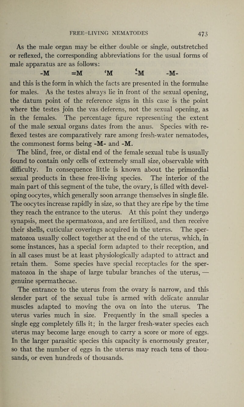 As the male organ may be either double or single, outstretched or reflexed, the corresponding abbreviations for the usual forms of male apparatus are as follows: -M =M ‘M -M- and this is the form in which the facts are presented in the formulae for males. As the testes always lie in front of the sexual opening, the datum point of the reference signs in this case is the point where the testes join the vas deferens, not the sexual opening, as in the females. The percentage figure representing the extent of the male sexual organs dates from the anus. Species with re¬ flexed testes are comparatively rare among fresh-water nematodes, the commonest forms being -M- and -M. The blind, free, or distal end of the female sexual tube is usually found to contain only cells of extremely small size, observable with difficulty. In consequence little is known about the primordial sexual products in these free-living species. The interior of the main part of this segment of the tube, the ovary, is filled with devel¬ oping oocytes, which generally soon arrange themselves in single file. The oocytes increase rapidly in size, so that they are ripe by the time they reach the entrance to the uterus. At this point they undergo synapsis, meet the spermatozoa, and are fertilized, and then receive their shells, cuticular coverings acquired in the uterus. The sper¬ matozoa usually collect together at the end of the uterus, which, in some instances, has a special form adapted to their reception, and in all cases must be at least physiologically adapted to attract and retain them. Some species have special receptacles for the sper¬ matozoa in the shape of large tubular branches of the uterus, — genuine spermathecae. The entrance to the uterus from the ovary is narrow, and this slender part of the sexual tube is armed with delicate annular muscles adapted to moving the ova on into the uterus. The uterus varies much in size. Frequently in the small species a single egg completely fills it; in the larger fresh-water species each uterus may become large enough to carry a score or more of eggs. In the larger parasitic species this capacity is enormously greater, so that the number of eggs in the uterus may reach tens of thou¬ sands, or even hundreds of thousands.