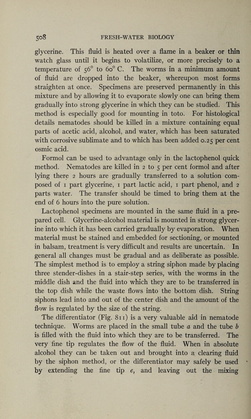 glycerine. This fluid is heated over a flame in a beaker or thin watch glass until it begins to volatilize, or more precisely to a temperature of 56° to 6o° C. The worms in a minimum amount of fluid are dropped into the beaker, whereupon most forms straighten at once. Specimens are preserved permanently in this mixture and by allowing it to evaporate slowly one can bring them gradually into strong glycerine in which they can be studied. This method is especially good for mounting in to to. For histological details nematodes should be killed in a mixture containing equal parts of acetic acid, alcohol, and water, which has been saturated with corrosive sublimate and to which has been added 0.25 per cent osmic acid. Formol can be used to advantage only in the lactophenol quick method. Nematodes are killed in 2 to 5 per cent formol and after lying there 2 hours are gradually transferred to a solution com¬ posed of 1 part glycerine, 1 part lactic acid, 1 part phenol, and 2 parts water. The transfer should be timed to bring them at the end of 6 hours into the pure solution. Lactophenol specimens are mounted in the same fluid in a pre¬ pared cell. Glycerine-alcohol material is mounted in strong glycer¬ ine into which it has been carried gradually by evaporation. When material must be stained and embedded for sectioning, or mounted in balsam, treatment is very difficult and results are uncertain. In general all changes must be gradual and as deliberate as possible. The simplest method is to employ a string siphon made by placing three stender-dishes in a stair-step series, with the worms in the middle dish and the fluid into which they are to be transferred in the top dish while the waste flows into the bottom dish. String siphons lead into and out of the center dish and the amount of the flow is regulated by the size of the string. The differentiator (Fig. 811) is a very valuable aid in nematode technique. Worms are placed in the small tube a and the tube b is filled with the fluid into which they are to be transferred. The very fine tip regulates the flow of the fluid. When in absolute alcohol they can be taken out and brought into a clearing fluid by the siphon method, or the differentiator may safely be used by extending the fine tip e, and leaving out the mixing