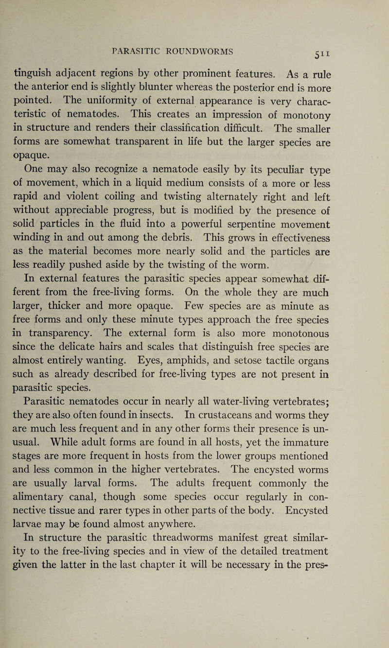 tinguish adjacent regions by other prominent features. As a rule the anterior end is slightly blunter whereas the posterior end is more pointed. The uniformity of external appearance is very charac¬ teristic of nematodes. This creates an impression of monotony in structure and renders their classification difficult. The smaller forms are somewhat transparent in life but the larger species are opaque. One may also recognize a nematode easily by its peculiar type of movement, which in a liquid medium consists of a more or less rapid and violent coiling and twisting alternately right and left without appreciable progress, but is modified by the presence of solid particles in the fluid into a powerful serpentine movement winding in and out among the debris. This grows in effectiveness as the material becomes more nearly solid and the particles are less readily pushed aside by the twisting of the worm. In external features the parasitic species appear somewhat dif¬ ferent from the free-living forms. On the whole they are much larger, thicker and more opaque. Few species are as minute as free forms and only these minute types approach the free species in transparency. The external form is also more monotonous since the delicate hairs and scales that distinguish free species are almost entirely wanting. Eyes, amphids, and setose tactile organs such as already described for free-living types are not present in parasitic species. Parasitic nematodes occur in nearly all water-living vertebrates; they are also often found in insects. In crustaceans and worms they are much less frequent and in any other forms their presence is un¬ usual. While adult forms are found in all hosts, yet the immature stages are more frequent in hosts from the lower groups mentioned and less common in the higher vertebrates. The encysted worms are usually larval forms. The adults frequent commonly the alimentary canal, though some species occur regularly in con¬ nective tissue and rarer types in other parts of the body. Encysted larvae may be found almost anywhere. In structure the parasitic threadworms manifest great similar¬ ity to the free-living species and in view of the detailed treatment given the latter in the last chapter it will be necessary in the pres-