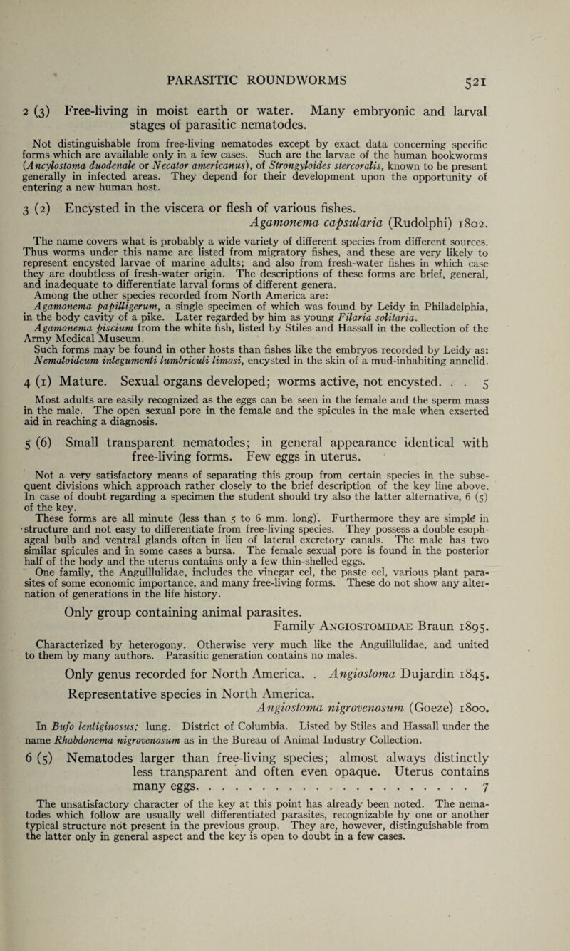 2 (3) Free-living in moist earth or water. Many embryonic and larval stages of parasitic nematodes. Not distinguishable from free-living nematodes except by exact data concerning specific forms which are available only in a few cases. Such are the larvae of the human hookworms (Ancylostoma duodenale or Necator americanus), of Strongyloides stercoralis, known to be present generally in infected areas. They depend for their development upon the opportunity of entering a new human host. 3 (2) Encysted in the viscera or flesh of various fishes. Agamonema capsularia (Rudolphi) 1802. The name covers what is probably a wide variety of different species from different sources. Thus worms under this name are listed from migratory fishes, and these are very likely to represent encysted larvae of marine adults; and also from fresh-water fishes in which case they are doubtless of fresh-water origin. The descriptions of these forms are brief, general, and inadequate to differentiate larval forms of different genera. Among the other species recorded from North America are: Agamonema papiUigerum, a single specimen of which was found by Leidy in Philadelphia, in the body cavity of a pike. Later regarded by him as young Filaria solitaria. Agamonema piscium from the white fish, listed by Stiles and Hassall in the collection of the Army Medical Museum. Such forms may be found in other hosts than fishes like the embryos recorded by Leidy as: Nematoideum integumenti lumbriculi limosi, encysted in the skin of a mud-inhabiting annelid. 4 (1) Mature. Sexual organs developed; worms active, not encysted. . . 5 Most adults are easily recognized as the eggs can be seen in the female and the sperm mass in the male. The open sexual pore in the female and the spicules in the male when exserted aid in reaching a diagnosis. 5 (6) Small transparent nematodes; in general appearance identical with free-living forms. Few eggs in uterus. Not a very satisfactory means of separating this group from certain species in the subse¬ quent divisions which approach rather closely to the brief description of the key line above. In case of doubt regarding a specimen the student should try also the latter alternative, 6 (5) of the key. These forms are all minute (less than 5 to 6 mm. long). Furthermore they are simple? in • structure and not easy to differentiate from free-living species. They possess a double esoph¬ ageal bulb and ventral glands often in lieu of lateral excretory canals. The male has two similar spicules and in some cases a bursa. The female sexual pore is found in the posterior half of the body and the uterus contains only a few thin-shelled eggs. One family, the Anguillulidae, includes the vinegar eel, the paste eel, various plant para¬ sites of some economic importance, and many free-living forms. These do not show any alter¬ nation of generations in the life history. Only group containing animal parasites. Family Angiostomidae Braun 1895. Characterized by heterogony. Otherwise very much like the Anguillulidae, and united to them by many authors. Parasitic generation contains no males. Only genus recorded for North America. . Angiostoma Dujardin 1845. Representative species in North America. Angiostoma nigrovenosum (Goeze) 1800. In Bufo lentiginosus; lung. District of Columbia. Listed by Stiles and Hassall under the name Rhabdonema nigrovenosum as in the Bureau of Animal Industry Collection. 6 (5) Nematodes larger than free-living species; almost always distinctly less transparent and often even opaque. Uterus contains many eggs...7 The unsatisfactory character of the key at this point has already been noted. The nema¬ todes which follow are usually well differentiated parasites, recognizable by one or another typical structure not present in the previous group. They are, however, distinguishable from the latter only in general aspect and the key is open to doubt in a few cases.