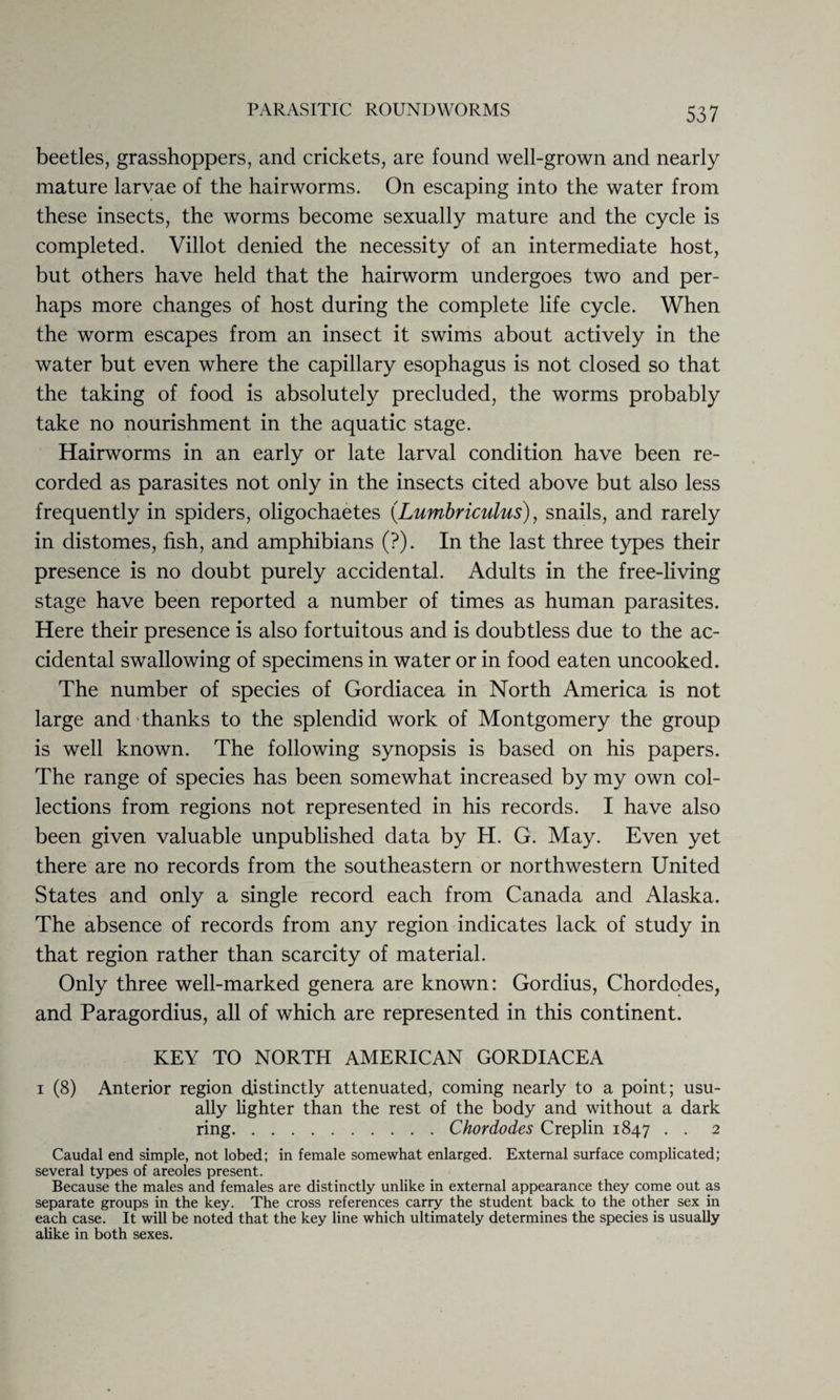 beetles, grasshoppers, and crickets, are found well-grown and nearly mature larvae of the hairworms. On escaping into the water from these insects, the worms become sexually mature and the cycle is completed. Villot denied the necessity of an intermediate host, but others have held that the hairworm undergoes two and per¬ haps more changes of host during the complete life cycle. When the worm escapes from an insect it swims about actively in the water but even where the capillary esophagus is not closed so that the taking of food is absolutely precluded, the worms probably take no nourishment in the aquatic stage. Hairworms in an early or late larval condition have been re¬ corded as parasites not only in the insects cited above but also less frequently in spiders, oligochaetes (Lumbriculus), snails, and rarely in distomes, fish, and amphibians (?). In the last three types their presence is no doubt purely accidental. Adults in the free-living stage have been reported a number of times as human parasites. Here their presence is also fortuitous and is doubtless due to the ac¬ cidental swallowing of specimens in water or in food eaten uncooked. The number of species of Gordiacea in North America is not large and thanks to the splendid work of Montgomery the group is well known. The following synopsis is based on his papers. The range of species has been somewhat increased by my own col¬ lections from regions not represented in his records. I have also been given valuable unpublished data by H. G. May. Even yet there are no records from the southeastern or northwestern United States and only a single record each from Canada and Alaska. The absence of records from any region indicates lack of study in that region rather than scarcity of material. Only three well-marked genera are known: Gordius, Chordodes, and Paragordius, all of which are represented in this continent. KEY TO NORTH AMERICAN GORDIACEA i (8) Anterior region distinctly attenuated, coming nearly to a point; usu¬ ally lighter than the rest of the body and without a dark ring.Chordodes Creplin 1847 . . 2 Caudal end simple, not lobed; in female somewhat enlarged. External surface complicated; several types of areoles present. Because the males and females are distinctly unlike in external appearance they come out as separate groups in the key. The cross references carry the student back to the other sex in each case. It will be noted that the key line which ultimately determines the species is usually alike in both sexes.