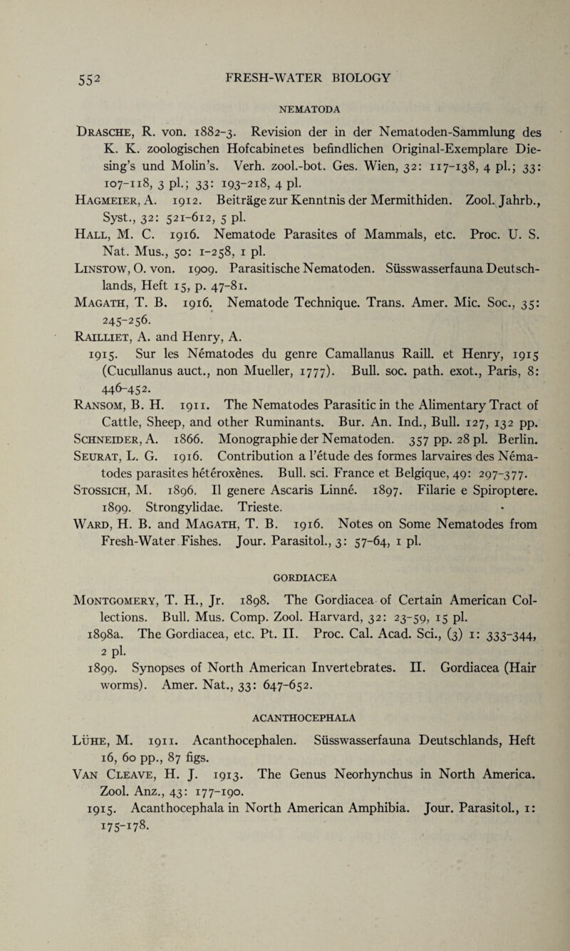 NEMATODA Drasche, R. von. 1882-3. Revision der in der Nematoden-Sammlung des K. K. zoologischen Hofcabinetes befindlichen Original-Exemplare Die¬ sing’s und Molin’s. Verh. zool.-bot. Ges. Wien, 32: 117-138, 4 pi.; 33: 107-118, 3 pi.; 33: i93-2l8> 4 pl- Hagmeier, A. 1912. Beitrage zur Kenntnis der Mermithiden. Zool. Jahrb., Syst., 32: 521-612, 5 pl. Hall, M. C. 1916. Nematode Parasites of Mammals, etc. Proc. U. S. Nat. Mus., 50: 1-258, 1 pl. Linstow, O. von. 1909. Parasitische Nematoden. Susswasserfauna Deutsch- lands, Heft 15, p. 47-81. Magath, T. B. 1916. Nematode Technique. Trans. Amer. Mic. Soc., 35: 245-256. Railliet, A. and Henry, A. 1915. Sur les Nematodes du genre Camallanus Raill. et Henry, 1915 (Cucullanus auct., non Mueller, 1777). Bull. soc. path, exot., Paris, 8: 446-452. Ransom, B. H. 1911. The Nematodes Parasitic in the Alimentary Tract of Cattle, Sheep, and other Ruminants. Bur. An. Ind., Bull. 127, 132 pp. Schneider, A. 1866. Monographic der Nematoden. 357 pp. 28 pl. Berlin. Seurat, L. G. 1916. Contribution a l’etude des formes larvaires des Nema¬ todes parasites heteroxenes. Bull. sci. France et Belgique, 49: 297-377. Stossich, M. 1896. II genere Ascaris Linne. 1897. Filarie e Spiroptere. 1899. Strongylidae. Trieste. Ward, H. B. and Magath, T. B. 1916. Notes on Some Nematodes from Fresh-Water Fishes. Jour. Parasitol., 3: 57-64, 1 pl. GORDIACEA Montgomery, T. H., Jr. 1898. The Gordiacea of Certain American Col¬ lections. Bull. Mus. Comp. Zool. Harvard, 32: 23-59, 15 pl. 1898a. The Gordiacea, etc. Pt. II. Proc. Cal. Acad. Sci., (3) 1: 333-344, 2 pl. 1899. Synopses of North American Invertebrates. II. Gordiacea (Hair worms). Amer. Nat., 33: 647-652. ACANTHOCEPHALA Luhe, M. 1911. Acanthocephalen. Susswasserfauna Deutschlands, Heft 16, 60 pp., 87 figs. Van Cleave, H. J. 1913. The Genus Neorhynchus in North America. Zool. Anz., 43: 17 7-190. 1915. Acanthocephala in North American Amphibia. Jour. Parasitol., 1: 175-178.