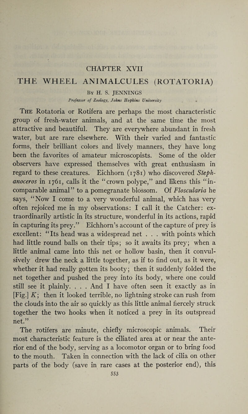 CHAPTER XVII THE WHEEL ANIMALCULES (ROTATORIA) By H. S. JENNINGS Professor of Zoology, Johns Hopkins University The Rotatoria or Rotifera are perhaps the most characteristic group of fresh-water animals, and at the same time the most attractive and beautiful. They are everywhere abundant in fresh water, but are rare elsewhere. With their varied and fantastic forms, their brilliant colors and lively manners, they have long been the favorites of amateur microscopists. Some of the older observers have expressed themselves with great enthusiasm in regard to these creatures. Eichhorn (1781) who discovered Steph- anoceros in 1761, calls it the “crown polype,” and likens this “in¬ comparable animal” to a pomegranate blossom. Of Floscularia he says, “Now I come to a very wonderful animal, which has very often rejoiced me in my observations: I call it the Catcher: ex¬ traordinarily artistic in its structure, wonderful in its actions, rapid in capturing its prey.” Eichhorn’s account of the capture of prey is excellent: “Its head was a widespread net . . . with points which had little round balls on their tips; so it awaits its prey; when a little animal came into this net or hollow basin, then it convul¬ sively drew the neck a little together, as if to find out, as it were, whether it had really gotten its booty; then it suddenly folded the net together and pushed the prey into its body, where one could still see it plainly. . . . And I have often seen it exactly as in [Fig.] K; then it looked terrible, no lightning stroke can rush from the clouds into the air so quickly as this little animal fiercely struck together the two hooks when it noticed a prey in its outspread net.” The rotifers are minute, chiefly microscopic animals. Their most characteristic feature is the ciliated area at or near the ante¬ rior end of the body, serving as a locomotor organ or to bring food to the mouth. Taken in connection with the lack of cilia on other parts of the body (save in rare cases at the posterior end), this