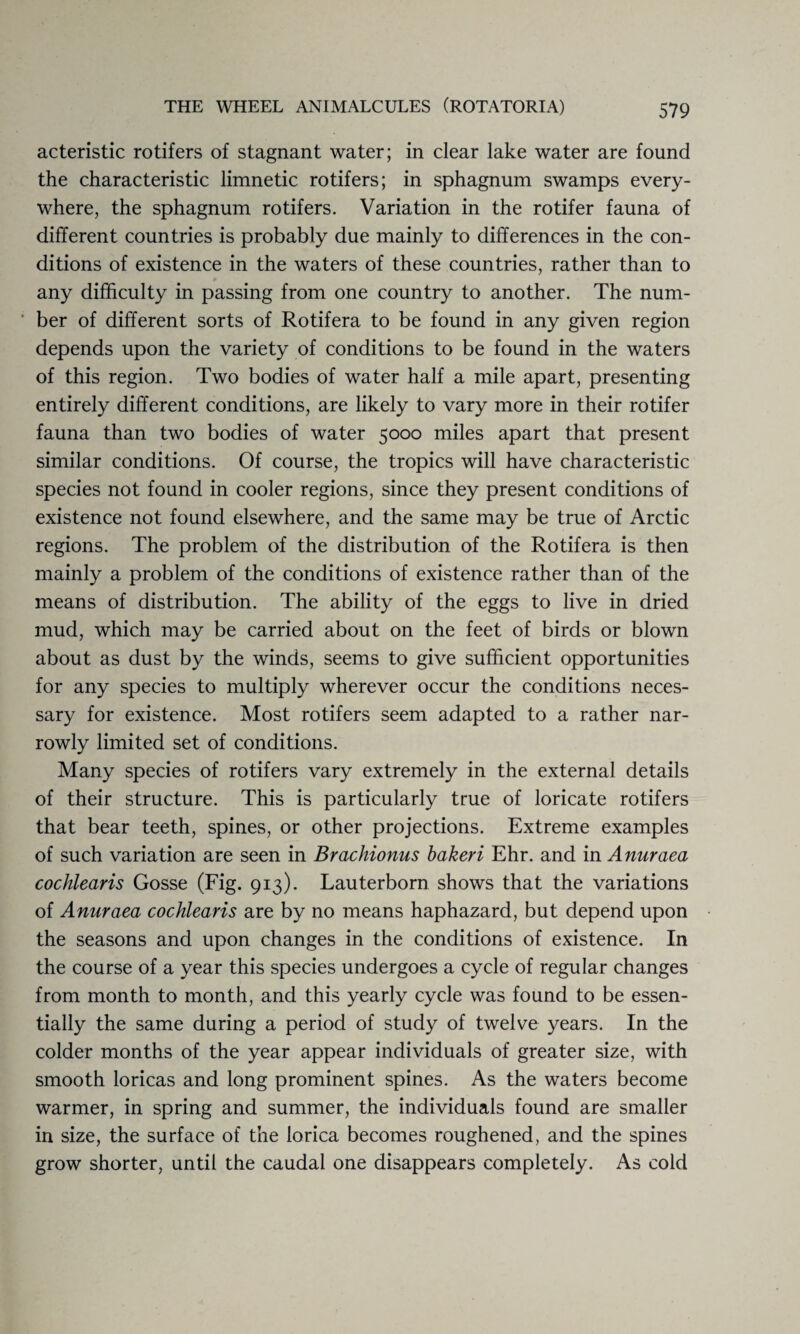 acteristic rotifers of stagnant water; in clear lake water are found the characteristic limnetic rotifers; in sphagnum swamps every¬ where, the sphagnum rotifers. Variation in the rotifer fauna of different countries is probably due mainly to differences in the con¬ ditions of existence in the waters of these countries, rather than to any difficulty in passing from one country to another. The num¬ ber of different sorts of Rotifera to be found in any given region depends upon the variety of conditions to be found in the waters of this region. Two bodies of water half a mile apart, presenting entirely different conditions, are likely to vary more in their rotifer fauna than two bodies of water 5000 miles apart that present similar conditions. Of course, the tropics will have characteristic species not found in cooler regions, since they present conditions of existence not found elsewhere, and the same may be true of Arctic regions. The problem of the distribution of the Rotifera is then mainly a problem of the conditions of existence rather than of the means of distribution. The ability of the eggs to live in dried mud, which may be carried about on the feet of birds or blown about as dust by the winds, seems to give sufficient opportunities for any species to multiply wherever occur the conditions neces¬ sary for existence. Most rotifers seem adapted to a rather nar¬ rowly limited set of conditions. Many species of rotifers vary extremely in the external details of their structure. This is particularly true of loricate rotifers that bear teeth, spines, or other projections. Extreme examples of such variation are seen in Brachionus bakeri Ehr. and in Anuraea cochlearis Gosse (Fig. 913). Lauterborn shows that the variations of Anuraea cochlearis are by no means haphazard, but depend upon the seasons and upon changes in the conditions of existence. In the course of a year this species undergoes a cycle of regular changes from month to month, and this yearly cycle was found to be essen¬ tially the same during a period of study of twelve years. In the colder months of the year appear individuals of greater size, with smooth loricas and long prominent spines. As the waters become warmer, in spring and summer, the individuals found are smaller in size, the surface of the lorica becomes roughened, and the spines grow shorter, until the caudal one disappears completely. As cold