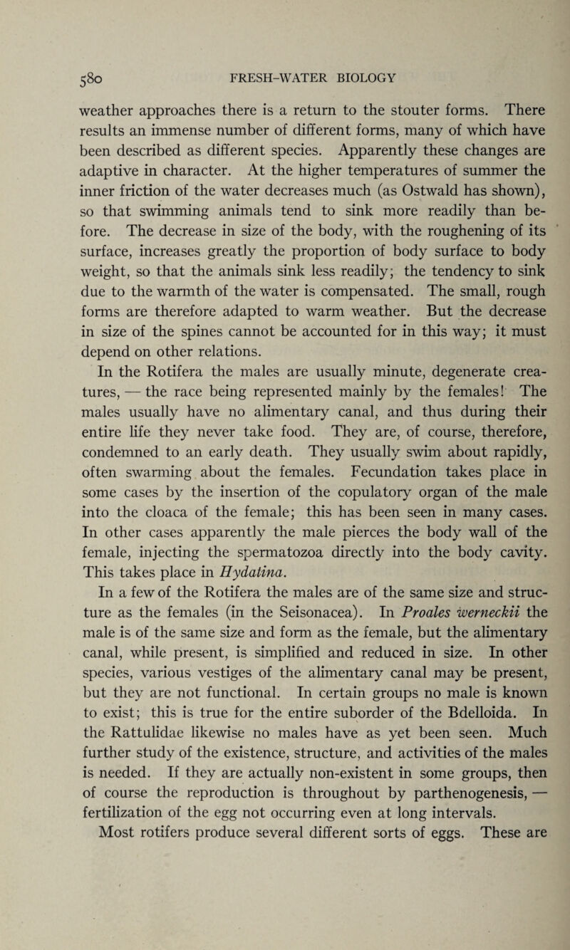 weather approaches there is a return to the stouter forms. There results an immense number of different forms, many of which have been described as different species. Apparently these changes are adaptive in character. At the higher temperatures of summer the inner friction of the water decreases much (as Ostwald has shown), so that swimming animals tend to sink more readily than be¬ fore. The decrease in size of the body, with the roughening of its surface, increases greatly the proportion of body surface to body weight, so that the animals sink less readily; the tendency to sink due to the warmth of the water is compensated. The small, rough forms are therefore adapted to warm weather. But the decrease in size of the spines cannot be accounted for in this way; it must depend on other relations. In the Rotifera the males are usually minute, degenerate crea¬ tures,— the race being represented mainly by the females! The males usually have no alimentary canal, and thus during their entire life they never take food. They are, of course, therefore, condemned to an early death. They usually swim about rapidly, often swarming about the females. Fecundation takes place in some cases by the insertion of the copulatory organ of the male into the cloaca of the female; this has been seen in many cases. In other cases apparently the male pierces the body wall of the female, injecting the spermatozoa directly into the body cavity. This takes place in Hydatina. In a few of the Rotifera the males are of the same size and struc¬ ture as the females (in the Seisonacea). In Proales werneckii the male is of the same size and form as the female, but the alimentary canal, while present, is simplified and reduced in size. In other species, various vestiges of the alimentary canal may be present, but they are not functional. In certain groups no male is known to exist; this is true for the entire suborder of the Bdelloida. In % the Rattulidae likewise no males have as yet been seen. Much further study of the existence, structure, and activities of the males is needed. If they are actually non-existent in some groups, then of course the reproduction is throughout by parthenogenesis, — fertilization of the egg not occurring even at long intervals. Most rotifers produce several different sorts of eggs. These are