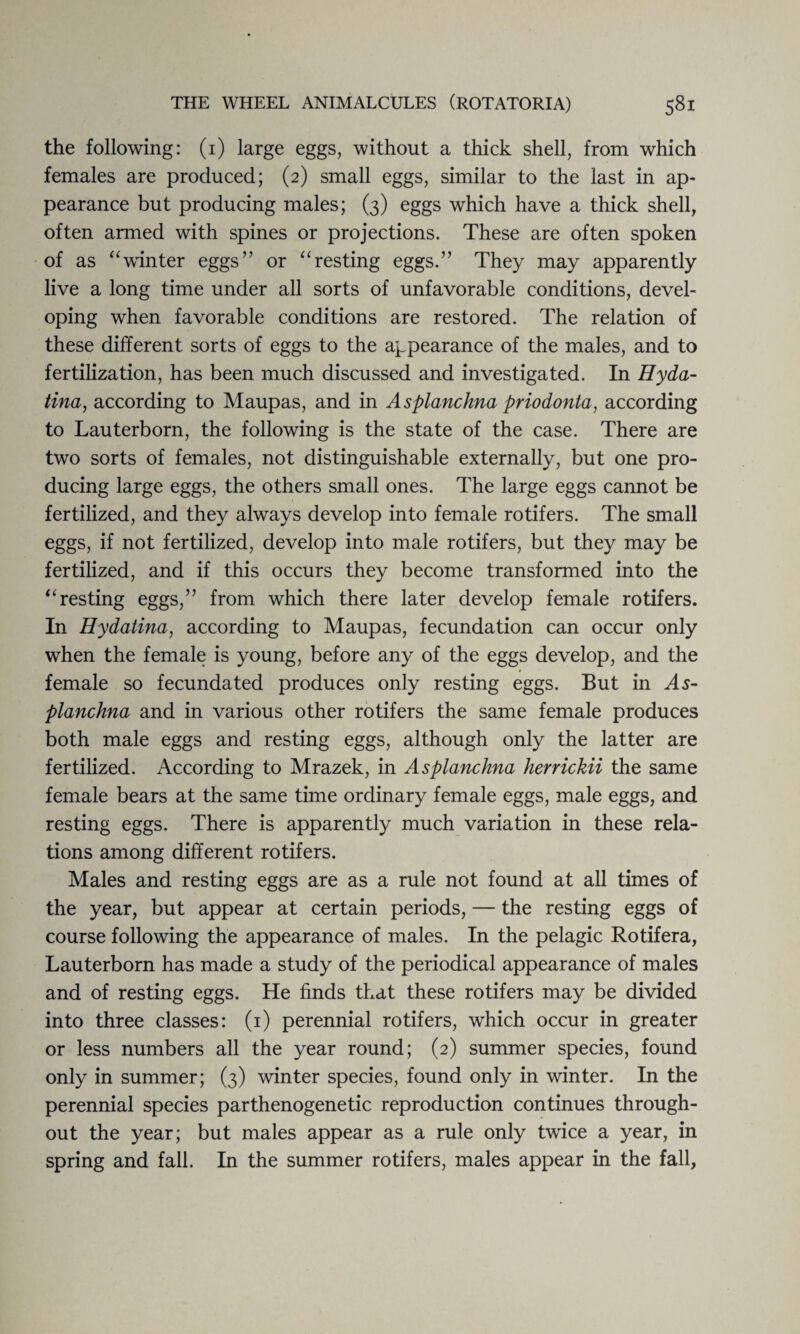 the following: (1) large eggs, without a thick shell, from which females are produced; (2) small eggs, similar to the last in ap¬ pearance but producing males; (3) eggs which have a thick shell, often armed with spines or projections. These are often spoken of as “winter eggs” or “resting eggs.” They may apparently live a long time under all sorts of unfavorable conditions, devel¬ oping when favorable conditions are restored. The relation of these different sorts of eggs to the appearance of the males, and to fertilization, has been much discussed and investigated. In Hyda- tina, according to Maupas, and in Asplanchna priodonta, according to Lauterborn, the following is the state of the case. There are two sorts of females, not distinguishable externally, but one pro¬ ducing large eggs, the others small ones. The large eggs cannot be fertilized, and they always develop into female rotifers. The small eggs, if not fertilized, develop into male rotifers, but they may be fertilized, and if this occurs they become transformed into the “resting eggs,” from which there later develop female rotifers. In Hydatina, according to Maupas, fecundation can occur only when the female is young, before any of the eggs develop, and the female so fecundated produces only resting eggs. But in As¬ planchna and in various other rotifers the same female produces both male eggs and resting eggs, although only the latter are fertilized. According to Mrazek, in Asplanchna herrickii the same female bears at the same time ordinary female eggs, male eggs, and resting eggs. There is apparently much variation in these rela¬ tions among different rotifers. Males and resting eggs are as a rule not found at all times of the year, but appear at certain periods, — the resting eggs of course following the appearance of males. In the pelagic Rotifera, Lauterborn has made a study of the periodical appearance of males and of resting eggs. He finds that these rotifers may be divided into three classes: (1) perennial rotifers, which occur in greater or less numbers all the year round; (2) summer species, found only in summer; (3) winter species, found only in winter. In the perennial species parthenogenetic reproduction continues through¬ out the year; but males appear as a rule only twice a year, in spring and fall. In the summer rotifers, males appear in the fall,