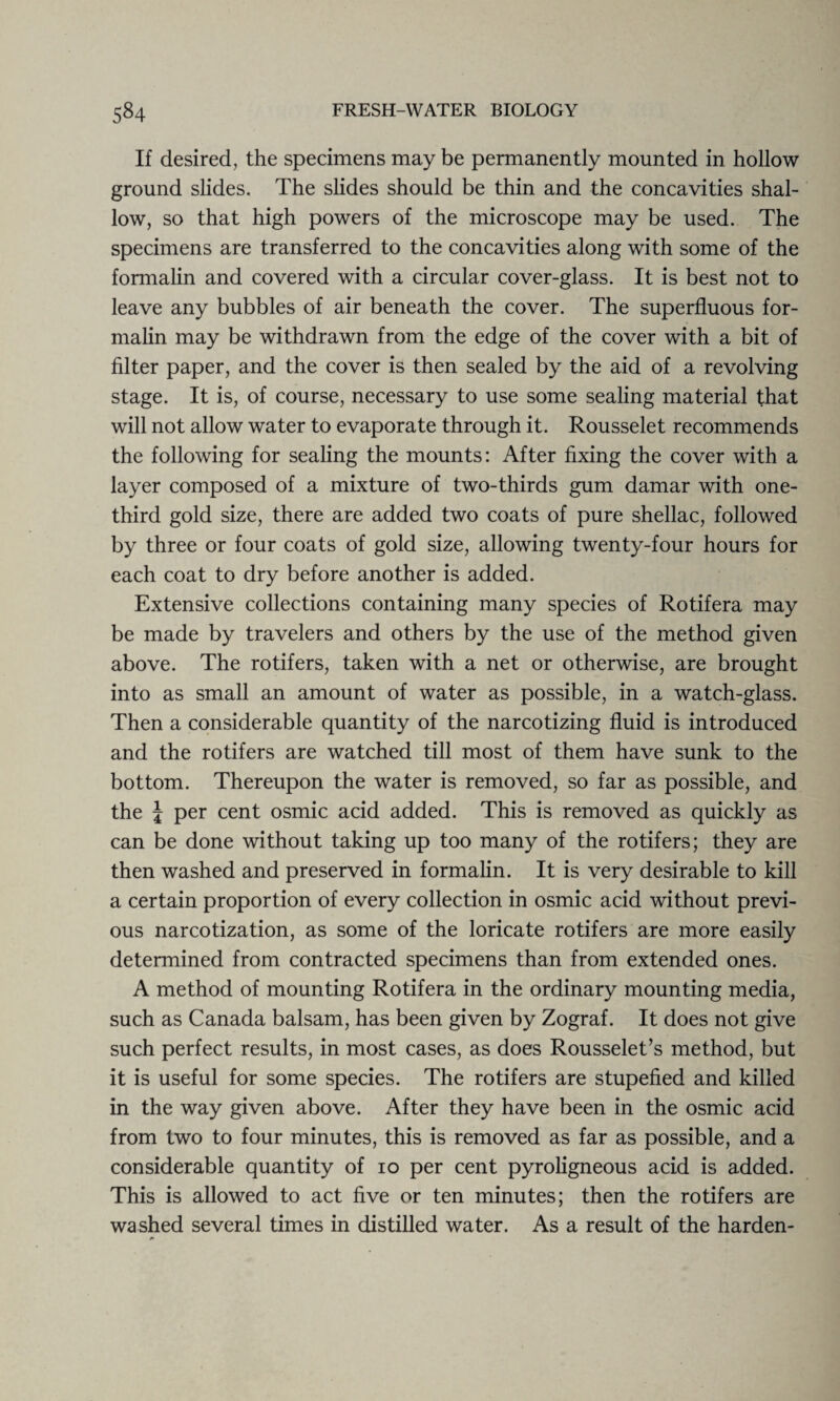 If desired, the specimens may be permanently mounted in hollow ground slides. The slides should be thin and the concavities shal¬ low, so that high powers of the microscope may be used. The specimens are transferred to the concavities along with some of the formalin and covered with a circular cover-glass. It is best not to leave any bubbles of air beneath the cover. The superfluous for¬ malin may be withdrawn from the edge of the cover with a bit of filter paper, and the cover is then sealed by the aid of a revolving stage. It is, of course, necessary to use some sealing material that will not allow water to evaporate through it. Rousselet recommends the following for sealing the mounts: After fixing the cover with a layer composed of a mixture of two-thirds gum damar with one- third gold size, there are added two coats of pure shellac, followed by three or four coats of gold size, allowing twenty-four hours for each coat to dry before another is added. Extensive collections containing many species of Rotifera may be made by travelers and others by the use of the method given above. The rotifers, taken with a net or otherwise, are brought into as small an amount of water as possible, in a watch-glass. Then a considerable quantity of the narcotizing fluid is introduced and the rotifers are watched till most of them have sunk to the bottom. Thereupon the water is removed, so far as possible, and the \ per cent osmic acid added. This is removed as quickly as can be done without taking up too many of the rotifers; they are then washed and preserved in formalin. It is very desirable to kill a certain proportion of every collection in osmic acid without previ¬ ous narcotization, as some of the loricate rotifers are more easily determined from contracted specimens than from extended ones. A method of mounting Rotifera in the ordinary mounting media, such as Canada balsam, has been given by Zograf. It does not give such perfect results, in most cases, as does Rousselet’s method, but it is useful for some species. The rotifers are stupefied and killed in the way given above. After they have been in the osmic acid from two to four minutes, this is removed as far as possible, and a considerable quantity of io per cent pyroligneous acid is added. This is allowed to act five or ten minutes; then the rotifers are washed several times in distilled water. As a result of the harden- a