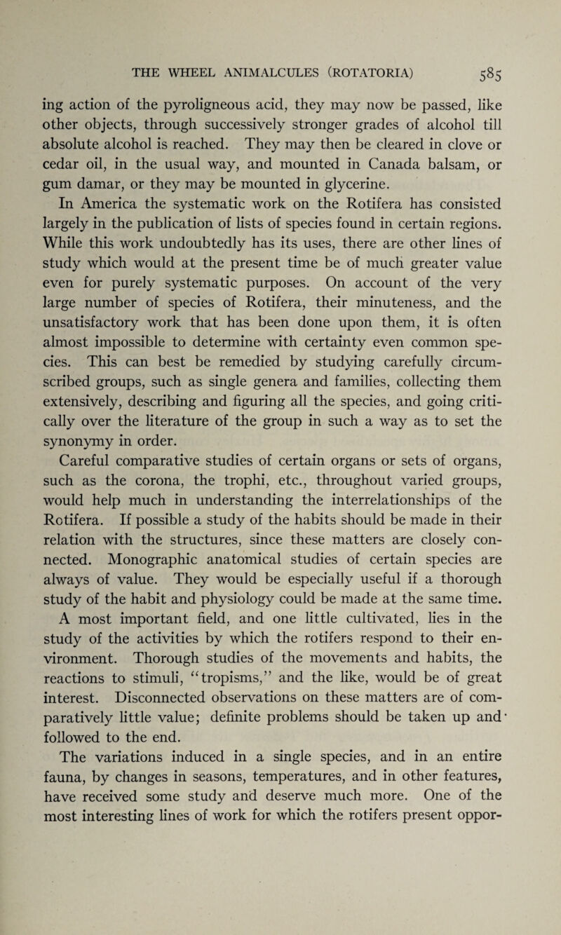 ing action of the pyroligneous acid, they may now be passed, like other objects, through successively stronger grades of alcohol till absolute alcohol is reached. They may then be cleared in clove or cedar oil, in the usual way, and mounted in Canada balsam, or gum damar, or they may be mounted in glycerine. In America the systematic work on the Rotifera has consisted largely in the publication of lists of species found in certain regions. While this work undoubtedly has its uses, there are other lines of study which would at the present time be of much greater value even for purely systematic purposes. On account of the very large number of species of Rotifera, their minuteness, and the unsatisfactory work that has been done upon them, it is often almost impossible to determine with certainty even common spe¬ cies. This can best be remedied by studying carefully circum¬ scribed groups, such as single genera and families, collecting them extensively, describing and figuring all the species, and going criti¬ cally over the literature of the group in such a way as to set the synonymy in order. Careful comparative studies of certain organs or sets of organs, such as the corona, the trophi, etc., throughout varied groups, would help much in understanding the interrelationships of the Rotifera. If possible a study of the habits should be made in their relation with the structures, since these matters are closely con¬ nected. Monographic anatomical studies of certain species are always of value. They would be especially useful if a thorough study of the habit and physiology could be made at the same time. A most important field, and one little cultivated, lies in the study of the activities by which the rotifers respond to their en¬ vironment. Thorough studies of the movements and habits, the reactions to stimuli, “tropisms,” and the like, would be of great interest. Disconnected observations on these matters are of com¬ paratively little value; definite problems should be taken up and' followed to the end. The variations induced in a single species, and in an entire fauna, by changes in seasons, temperatures, and in other features, have received some study and deserve much more. One of the most interesting lines of work for which the rotifers present oppor-