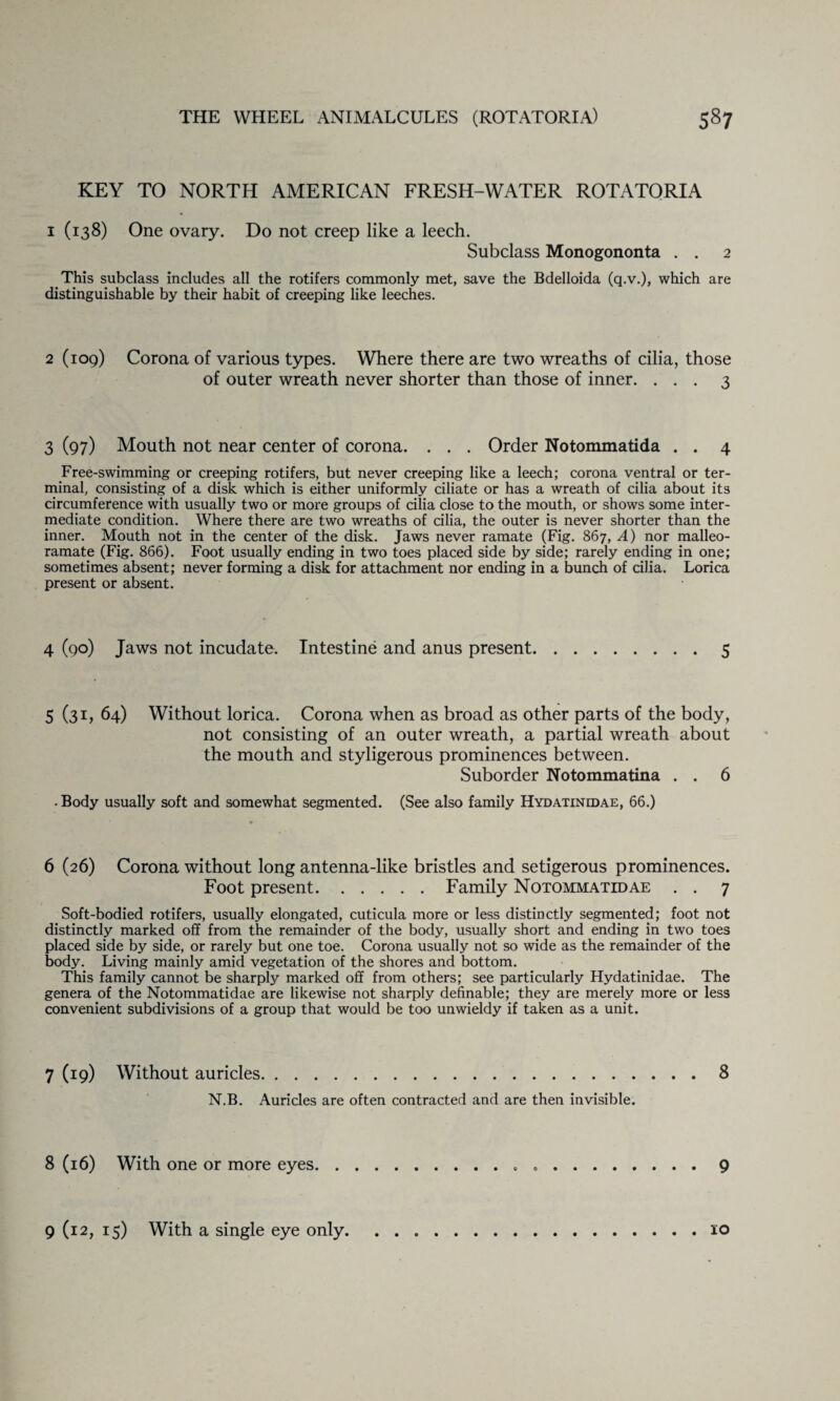 KEY TO NORTH AMERICAN FRESH-WATER ROTATORIA i (138) One ovary. Do not creep like a leech. Subclass Monogononta . . 2 This subclass includes all the rotifers commonly met, save the Bdelloida (q.v.), which are distinguishable by their habit of creeping like leeches. 2 (109) Corona of various types. Where there are two wreaths of cilia, those of outer wreath never shorter than those of inner. ... 3 3 (97) Mouth not near center of corona. . . . Order Notommatida . . 4 Free-swimming or creeping rotifers, but never creeping like a leech; corona ventral or ter¬ minal, consisting of a disk which is either uniformly ciliate or has a wreath of cilia about its circumference with usually two or more groups of cilia close to the mouth, or shows some inter¬ mediate condition. Where there are two wreaths of cilia, the outer is never shorter than the inner. Mouth not in the center of the disk. Jaws never ramate (Fig. 867, A) nor malleo- ramate (Fig. 866). Foot usually ending in two toes placed side by side; rarely ending in one; sometimes absent; never forming a disk for attachment nor ending in a bunch of cilia. Lorica present or absent. 4 (90) Jaws not incudate. Intestine and anus present.5 5 (31, 64) Without lorica. Corona when as broad as other parts of the body, not consisting of an outer wreath, a partial wreath about the mouth and styligerous prominences between. Suborder Notommatina . . 6 • Body usually soft and somewhat segmented. (See also family Hydatinidae, 66.) 6 (26) Corona without long antenna-like bristles and setigerous prominences. Foot present.Family Notommatedae . . 7 Soft-bodied rotifers, usually elongated, cuticula more or less distinctly segmented; foot not distinctly marked off from the remainder of the body, usually short and ending in two toes placed side by side, or rarely but one toe. Corona usually not so wide as the remainder of the body. Living mainly amid vegetation of the shores and bottom. This family cannot be sharply marked off from others; see particularly Hydatinidae. The genera of the Notommatidae are likewise not sharply definable; they are merely more or less convenient subdivisions of a group that would be too unwieldy if taken as a unit. 7 (19) Without auricles.8 N.B. Auricles are often contracted and are then invisible. 8 (16) With one or more eyes...9 9 (12, 15) With a single eye only.10