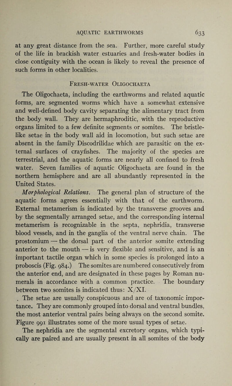 at any great distance from the sea. Further, more careful study of the life in brackish water estuaries and fresh-water bodies in close contiguity with the ocean is likely to reveal the presence of such forms in other localities. Fresh-water Oligochaeta The Oligochaeta, including the earthworms and related aquatic forms, are segmented worms which have a somewhat extensive and well-defined body cavity separating the alimentary tract from the body wall. They are hermaphroditic, with the reproductive organs limited to a few definite segments or somites. The bristle¬ like setae in the body wall aid in locomotion, but such setae are absent in the family Discodrilidae which are parasitic on the ex¬ ternal surfaces of crayfishes. The majority of the species are terrestrial, and the aquatic forms are nearly all confined to fresh water. Seven families of aquatic Oligochaeta are found in the northern hemisphere and are all abundantly represented in the United States. Morphological Relations. The general plan of structure of the aquatic forms agrees essentially with that of the earthworm. External metamerism is indicated by the transverse grooves and by the segmentally arranged setae, and the corresponding internal metamerism is recognizable in the septa, nephridia, transverse blood vessels, and in the ganglia of the ventral nerve chain. The prostomium — the dorsal part of the anterior somite extending anterior to the mouth — is very flexible and sensitive, and is an important tactile organ which in some species is prolonged into a proboscis (Fig. 984.) The somites are numbered consecutively from the anterior end, and are designated in these pages by Roman nu¬ merals in accordance with a common practice. The boundary between two somites is indicated thus: X/XI. The setae are usually conspicuous and are of taxonomic impor¬ tance. They are commonly grouped into dorsal and ventral bundles, the most anterior ventral pairs being always on the second somite. Figure 991 illustrates some of the more usual types of setae. The nephridia are the segmental excretory organs, which typi¬ cally are paired and are usually present in all somites of the body