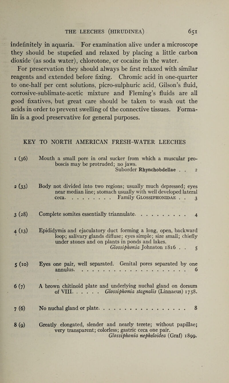 indefinitely in aquaria. For examination alive under a microscope they should be stupefied and relaxed by placing a little carbon dioxide (as soda water), chlorotone, or cocaine in the water. For preservation they should always be first relaxed with similar reagents and extended before fixing. Chromic acid in one-quarter to one-half per cent solutions, picro-sulphuric acid, Gilson’s fluid, corrosive-sublimate-acetic mixture and Fleming’s fluids are all good fixatives, but great care should be taken to wash out the acids in order to prevent swelling of the connective tissues. Forma¬ lin is a good preservative for general purposes. KEY TO NORTH AMERICAN FRESH-WATER LEECHES 1 (36) Mouth a small pore in oral sucker from which a muscular pro¬ boscis may be protruded; no jaws. Suborder Rhynchobdellae . . 2 2 (33) Body not divided into two regions; usually much depressed; eyes near median line; stomach usually with well developed lateral ceca.Family Glossiphonidae . . 3 3 (28) Complete somites essentially triannulate. 4 4 (13) Epididymis and ejaculatory duct forming a long, open, backward loop; salivary glands diffuse; eyes simple; size small; chiefly under stones and on plants in ponds and lakes. Glossiphonia Johnston 1816 . . 5 5 (10) Eyes one pair, well separated. Genital pores separated by one annulus. 6 6 (7) A brown chitinoid plate and underlying nuchal gland on dorsum of VIII.Glossiphonia stagnalis (Linnaeus) 1758. 7 (6) No nuchal gland or plate 8 8 (9) Greatly elongated, slender and nearly terete; without papillae; very transparent; colorless; gastric ceca one pair. Glossiphonia nepheloidea (Graf) 1899.