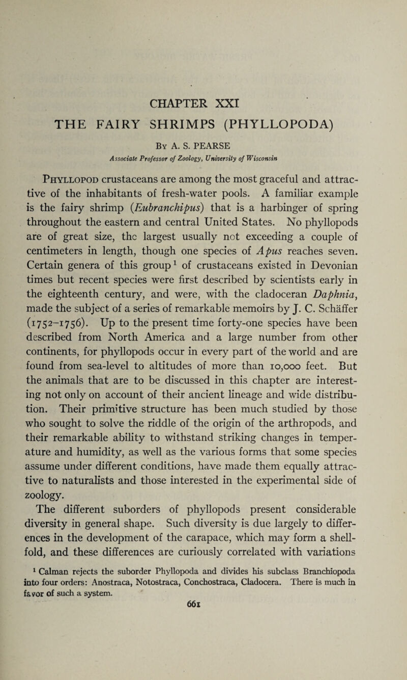 CHAPTER XXI THE FAIRY SHRIMPS (PHYLLOPODA) By A. S. PEARSE Associate Professor of Zoology, University of Wisconsin Phyllopod crustaceans are among the most graceful and attrac¬ tive of the inhabitants of fresh-water pools. A familiar example is the fairy shrimp (Eubranchipus) that is a harbinger of spring throughout the eastern and central United States. No phyllopods are of great size, the largest usually not exceeding a couple of centimeters in length, though one species of A pus reaches seven. Certain genera of this group1 of crustaceans existed in Devonian times but recent species were first described by scientists early in the eighteenth century, and were, with the cladoceran Daphnia, made the subject of a series of remarkable memoirs by J. C. Schaffer (1752-1756). Up to the present time forty-one species have been described from North America and a large number from other continents, for phyllopods occur in every part of the world and are found from sea-level to altitudes of more than 10,000 feet. But the animals that are to be discussed in this chapter are interest¬ ing not only on account of their ancient lineage and wide distribu¬ tion. Their primitive structure has been much studied by those who sought to solve the riddle of the origin of the arthropods, and their remarkable ability to withstand striking changes in temper¬ ature and humidity, as well as the various forms that some species assume under different conditions, have made them equally attrac¬ tive to naturalists and those interested in the experimental side of zoology. The different suborders of phyllopods present considerable diversity in general shape. Such diversity is due largely to differ¬ ences in the development of the carapace, which may form a shell¬ fold, and these differences are curiously correlated with variations 1 Caiman rejects the suborder Phyllopoda and divides his subclass Branchiopoda into four orders: Anostraca, Notostraca, Conchostraca, Cladocera. There is much in favor of such a system.