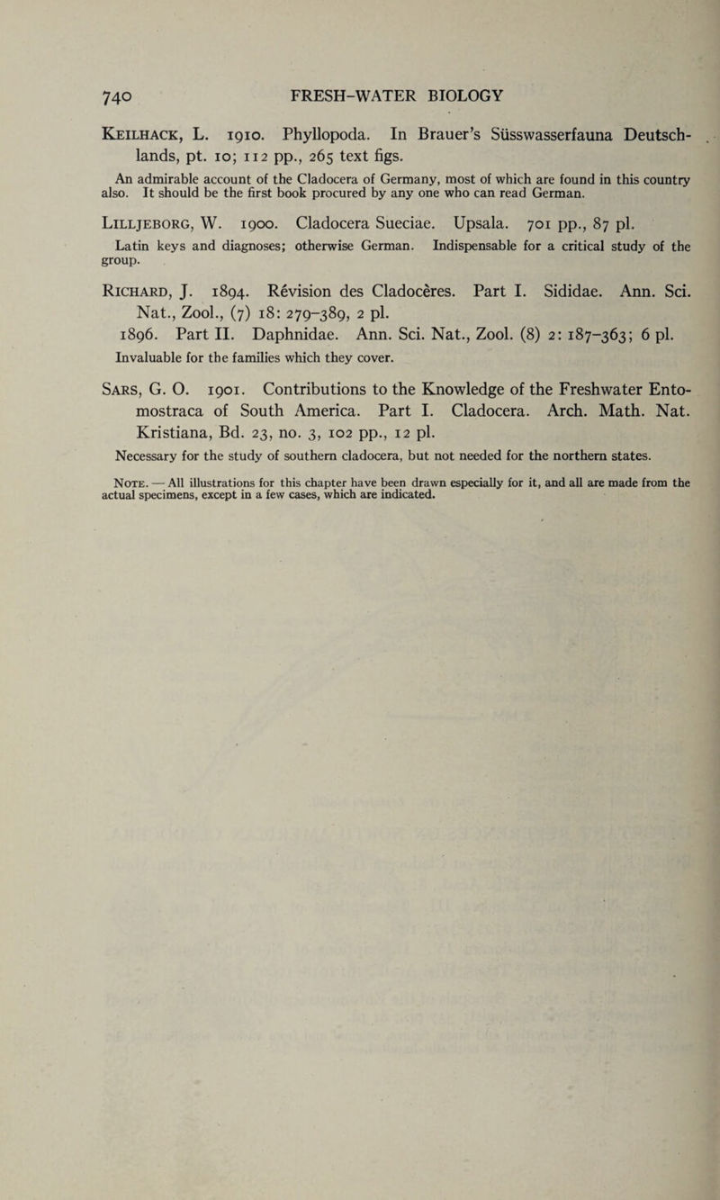 Keilhack, L. 1910. Phyllopoda. In Brauer’s Siisswasserfauna Deutsch- lands, pt. 10; 112 pp., 265 text figs. An admirable account of the Cladocera of Germany, most of which are found in this country also. It should be the first book procured by any one who can read German. Lilljeborg, W. 1900. Cladocera Sueciae. Upsala. 701 pp., 87 pi. Latin keys and diagnoses; otherwise German. Indispensable for a critical study of the group. Richard, J. 1894. Revision des Cladoceres. Part I. Sididae. Ann. Sci. Nat., Zool., (7) 18: 279-389, 2 pi. 1896. Part II. Daphnidae. Ann. Sci. Nat., Zool. (8) 2; 187-363; 6 pi. Invaluable for the families which they cover. Sars, G. O. 1901. Contributions to the Knowledge of the Freshwater Ento- mostraca of South America. Part I. Cladocera. Arch. Math. Nat. Kristiana, Bd. 23, no. 3, 102 pp., 12 pi. Necessary for the study of southern cladocera, but not needed for the northern states. Note. — All illustrations for this chapter have been drawn especially for it, and all are made from the actual specimens, except in a few cases, which are indicated.