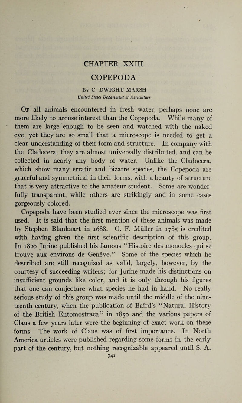 CHAPTER XXIII COPEPODA By C. DWIGHT MARSH United, States Department of Agriculture Of all animals encountered in fresh water, perhaps none are more likely to arouse interest than the Copepoda. While many of them are large enough to be seen and watched with the naked eye, yet they are so small that a microscope is needed to get a clear understanding of their form and structure. In company with the Cladocera, they are almost universally distributed, and can be collected in nearly any body of water. Unlike the Cladocera, which show many erratic and bizarre species, the Copepoda are graceful and symmetrical in their forms, with a beauty of structure that is very attractive to the amateur student. Some are wonder¬ fully transparent, while others are strikingly and in some cases gorgeously colored. Copepoda have been studied ever since the microscope was first used. It is said that the first mention of these animals was made by Stephen Blankaart in 1688. O. F. Muller in 1785 is credited with having given the first scientific description of this group. In 1820 Jurine published his famous “Histoire des monocles qui se trouve aux environs de Geneve.” Some of the species which he described are still recognized as valid, largely, however, by the courtesy of succeeding writers; for Jurine made his distinctions on insufficient grounds like color, and it is only through his figures that one can conjecture what species he had in hand. No really serious study of this group was made until the middle of the nine¬ teenth century, when the publication of Baird’s “ Natural History of the British Entomostraca ” in 1850 and the various papers of Claus a few years later were the beginning of exact work on these forms. The work of Claus was of first importance. In North America articles were published regarding some forms in the early part of the century, but nothing recognizable appeared until S. A.