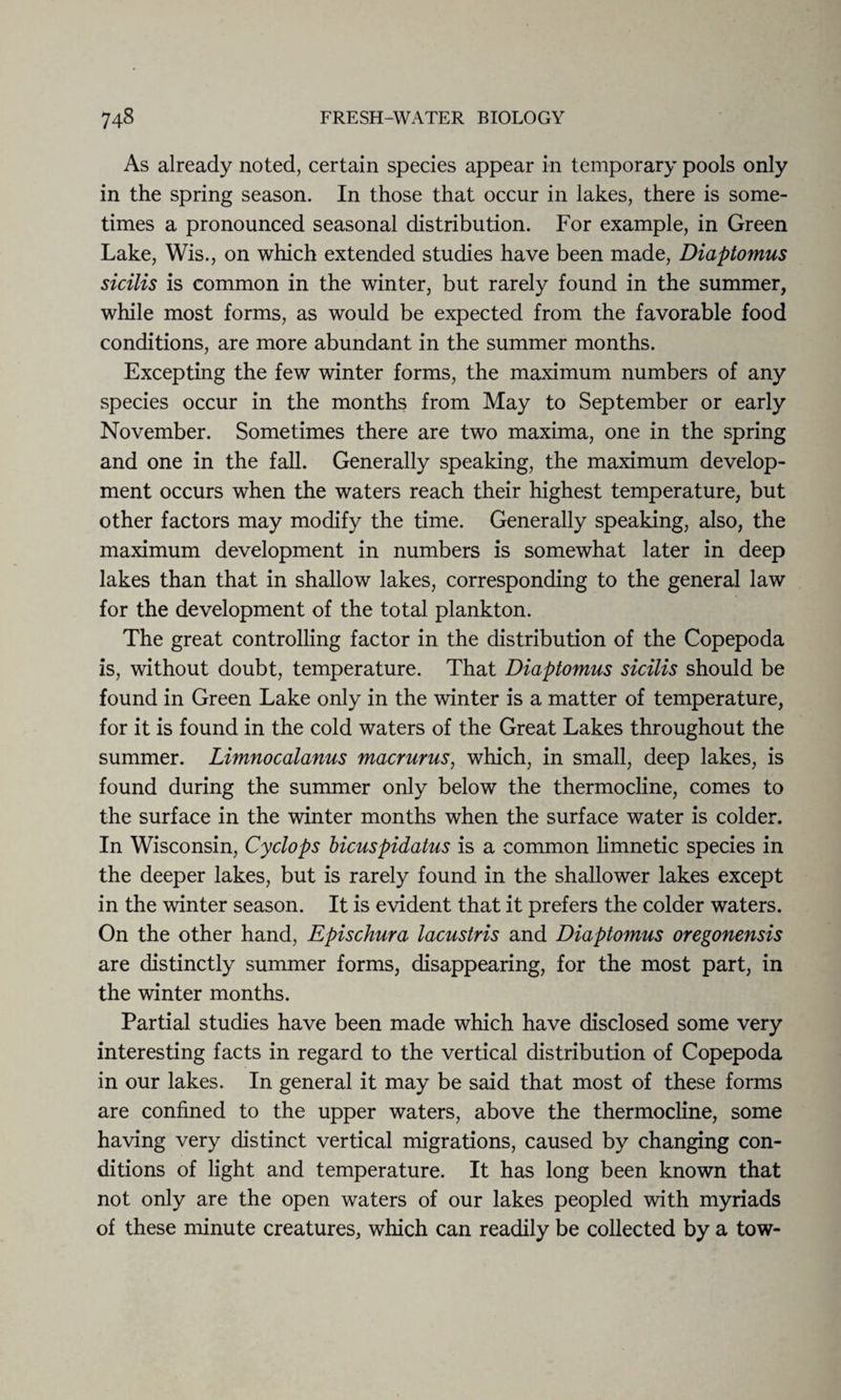 As already noted, certain species appear in temporary pools only in the spring season. In those that occur in lakes, there is some¬ times a pronounced seasonal distribution. For example, in Green Lake, Wis., on which extended studies have been made, Diaptomus sicilis is common in the winter, but rarely found in the summer, while most forms, as would be expected from the favorable food conditions, are more abundant in the summer months. Excepting the few winter forms, the maximum numbers of any species occur in the months from May to September or early November. Sometimes there are two maxima, one in the spring and one in the fall. Generally speaking, the maximum develop¬ ment occurs when the waters reach their highest temperature, but other factors may modify the time. Generally speaking, also, the maximum development in numbers is somewhat later in deep lakes than that in shallow lakes, corresponding to the general law for the development of the total plankton. The great controlling factor in the distribution of the Copepoda is, without doubt, temperature. That Diaptomus sicilis should be found in Green Lake only in the winter is a matter of temperature, for it is found in the cold waters of the Great Lakes throughout the summer. Limnocalanus macrurus, which, in small, deep lakes, is found during the summer only below the thermocline, comes to the surface in the winter months when the surface water is colder. In Wisconsin, Cyclops bicuspidatus is a common limnetic species in the deeper lakes, but is rarely found in the shallower lakes except in the winter season. It is evident that it prefers the colder waters. On the other hand, Epischura lacustris and Diaptomus oregonensis are distinctly summer forms, disappearing, for the most part, in the winter months. Partial studies have been made which have disclosed some very interesting facts in regard to the vertical distribution of Copepoda in our lakes. In general it may be said that most of these forms are confined to the upper waters, above the thermocline, some having very distinct vertical migrations, caused by changing con¬ ditions of light and temperature. It has long been known that not only are the open waters of our lakes peopled with myriads of these minute creatures, which can readily be collected by a tow-