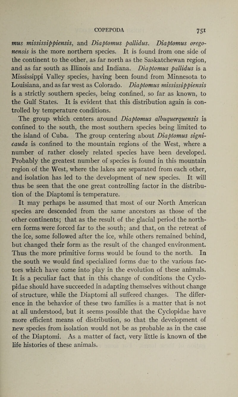 mus mississippiensis, and Diaptomus pallidus. Diaptomus orego- nensis is the more northern species. It is found from one side of the continent to the other, as far north as the Saskatchewan region, and as far south as Illinois and Indiana. Diaptomus pallidus is a Mississippi Valley species, having been found from Minnesota to Louisiana, and as far west as Colorado. Diaptomus mississippiensis is a strictly southern species, being confined, so far as known, to the Gulf States. It is evident that this distribution again is con¬ trolled by temperature conditions. The group which centers around Diaptomus albuquerquensis is confined to the south, the most southern species being limited to the island of Cuba. The group centering about Diaptomus signi- cauda is confined to the mountain regions of the West, where a number of rather closely related species have been developed. Probably the greatest number of species is found in this mountain region of the West, where the lakes are separated from each other, and isolation has led to the development of new species. It will thus be seen that the one great controlling factor in the distribu¬ tion of the Diaptomi is temperature. It may perhaps be assumed that most of our North American species are descended from the same ancestors as those of the other continents; that as the result of the glacial period the north¬ ern forms were forced far to the south; and that, on the retreat of the ice, some followed after the ice, while others remained behind, but changed their form as the result of the changed environment. Thus the more primitive forms would be found to the north. In the south we would find specialized forms due'to the various fac¬ tors which have come into play in the evolution of these animals. It is a peculiar fact that in this change of conditions the Cyclo- pidae should have succeeded in adapting themselves without change of structure, while the Diaptomi all suffered changes. The differ¬ ence in the behavior of these two families is a matter that is not at all understood, but it seems possible that the Cyclopidae have more efficient means of distribution, so that the development of new species from isolation would not be as probable as in the case of the Diaptomi. As a matter of fact, very little is known of the life histories of these animals.