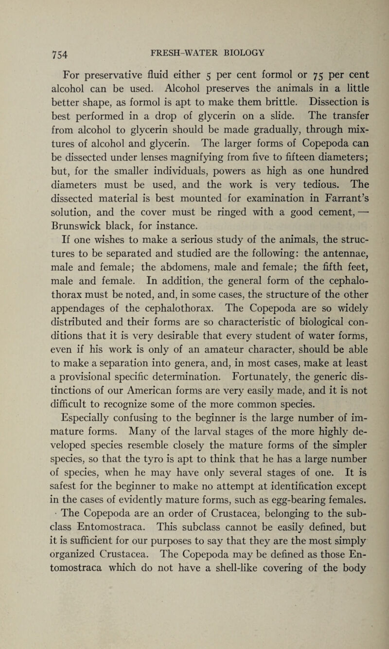 For preservative fluid either 5 per cent formol or 75 per cent alcohol can be used. Alcohol preserves the animals in a little better shape, as formol is apt to make them brittle. Dissection is best performed in a drop of glycerin on a slide. The transfer from alcohol to glycerin should be made gradually, through mix¬ tures of alcohol and glycerin. The larger forms of Copepoda can be dissected under lenses magnifying from five to fifteen diameters; but, for the smaller individuals, powers as high as one hundred diameters must be used, and the work is very tedious. The dissected material is best mounted for examination in Farrant’s solution, and the cover must be ringed with a good cement, — Brunswick black, for instance. If one wishes to make a serious study of the animals, the struc¬ tures to be separated and studied are the following: the antennae, male and female; the abdomens, male and female; the fifth feet, male and female. In addition, the general form of the cephalo- thorax must be noted, and, in some cases, the structure of the other appendages of the cephalothorax. The Copepoda are so widely distributed and their forms are so characteristic of biological con¬ ditions that it is very desirable that every student of water forms, even if his work is only of an amateur character, should be able to make a separation into genera, and, in most cases, make at least a provisional specific determination. Fortunately, the generic dis¬ tinctions of our American forms are very easily made, and it is not difficult to recognize some of the more common species. Especially confusing to the beginner is the large number of im¬ mature forms. Many of the larval stages of the more highly de¬ veloped species resemble closely the mature forms of the simpler species, so that the tyro is apt to think that he has a large number of species, when he may have only several stages of one. It is safest for the beginner to make no attempt at identification except in the cases of evidently mature forms, such as egg-bearing females. • The Copepoda are an order of Crustacea, belonging to the sub¬ class Entomostraca. This subclass cannot be easily defined, but it is sufficient for our purposes to say that they are the most simply organized Crustacea. The Copepoda may be defined as those En¬ tomostraca which do not have a shell-like covering of the body