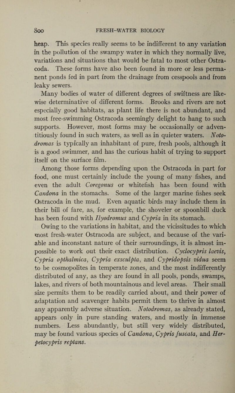 heap. This species really seems to be indifferent to any variation in the pollution of the swampy water in which they normally live, variations and situations that would be fatal to most other Ostra- coda. These forms have also been found in more or less perma¬ nent ponds fed in part from the drainage from cesspools and from leaky sewers. Many bodies of water of different degrees of swiftness are like¬ wise determinative of different forms. Brooks and rivers are not especially good habitats, as plant life there is not abundant, and most free-swimming Ostracoda seemingly delight to hang to such supports. However, most forms may be occasionally or adven¬ titiously found in such waters, as well as in quieter waters. Noto- dromas is typically an inhabitant of pure, fresh pools, although it is a good swimmer, and has the curious habit of trying to support itself on the surface film. Among those forms depending upon the Ostracoda in part for food, one must certainly include the young of many fishes, and even the adult Coregonus or whitefish has been found with Candona in the stomachs. Some of the larger marine fishes seek Ostracoda in the mud. Even aquatic birds may include them in their bill of fare, as, for example, the shoveler or spoonbill duck has been found with Ilyodromus and Cypria in its stomach. Owing to the variations in habitat, and the vicissitudes to which most fresh-water Ostracoda are subject, and because of the vari¬ able and inconstant nature of their surroundings, it is almost im¬ possible to work out their exact distribution. Cyclocypris laevis, Cypria opthalmica, Cypria exsculpta, and Cypridopsis vidua seem to be cosmopolites in temperate zones, and the most indifferently distributed of any, as they are found in all pools, ponds, swamps, lakes, and rivers of both mountainous and level areas. Their small size permits them to be readily carried about, and their power of adaptation and scavenger habits permit them to thrive in almost any apparently adverse situation. Notodromas, as already stated, appears only in pure standing waters, and mostly in immense numbers. Less abundantly, but still very widely distributed, may be found various species of Candona, Cypris fuscata, and Her- petocypris reptans.