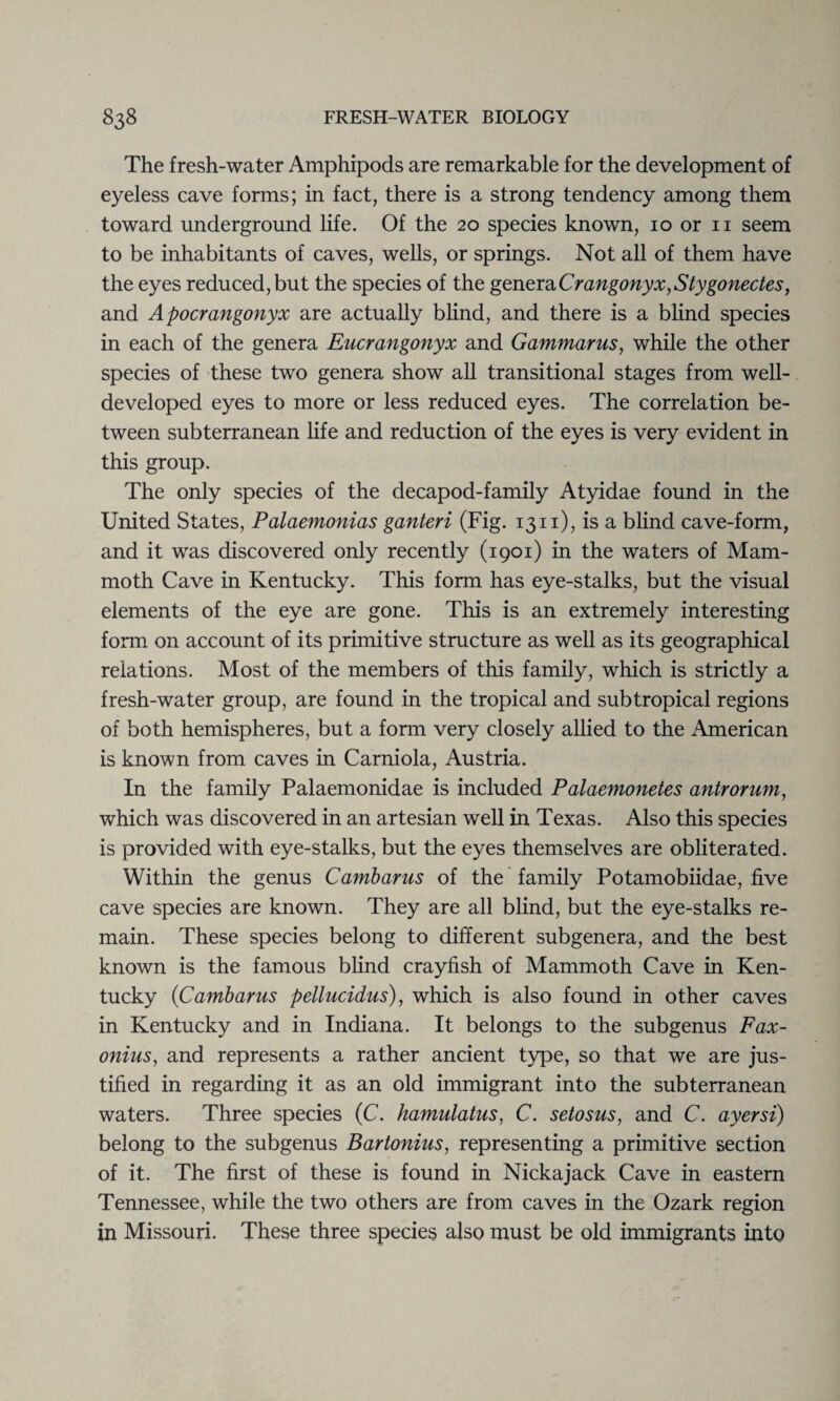 The fresh-water Amphipods are remarkable for the development of eyeless cave forms; in fact, there is a strong tendency among them toward underground life. Of the 20 species known, 10 or n seem to be inhabitants of caves, wells, or springs. Not all of them have the eyes reduced, but the species of the generaCrangonyx,Stygonectes, and Apocrangonyx are actually blind, and there is a blind species in each of the genera Eucrangonyx and Gammarus, while the other species of these two genera show all transitional stages from well- developed eyes to more or less reduced eyes. The correlation be¬ tween subterranean life and reduction of the eyes is very evident in this group. The only species of the decapod-family Atyidae found in the United States, Palaemonias ganteri (Fig. 1311), is a blind cave-form, and it was discovered only recently (1901) in the waters of Mam¬ moth Cave in Kentucky. This form has eye-stalks, but the visual elements of the eye are gone. This is an extremely interesting form on account of its primitive structure as well as its geographical relations. Most of the members of this family, which is strictly a fresh-water group, are found in the tropical and subtropical regions of both hemispheres, but a form very closely allied to the American is known from caves in Carniola, Austria. In the family Palaemonidae is included Palaemonetes antrorum, which was discovered in an artesian well in Texas. Also this species is provided with eye-stalks, but the eyes themselves are obliterated. Within the genus Cambarus of the family Potamobiidae, five cave species are known. They are all blind, but the eye-stalks re¬ main. These species belong to different subgenera, and the best known is the famous blind crayfish of Mammoth Cave in Ken¬ tucky (Cambarus pellucidus), which is also found in other caves in Kentucky and in Indiana. It belongs to the subgenus Fax- onius, and represents a rather ancient type, so that we are jus¬ tified in regarding it as an old immigrant into the subterranean waters. Three species (C. hamulatus, C. setosus, and C. ayersi) belong to the subgenus Bartonius, representing a primitive section of it. The first of these is found in Nickajack Cave in eastern Tennessee, while the two others are from caves in the Ozark region in Missouri. These three species also must be old immigrants into