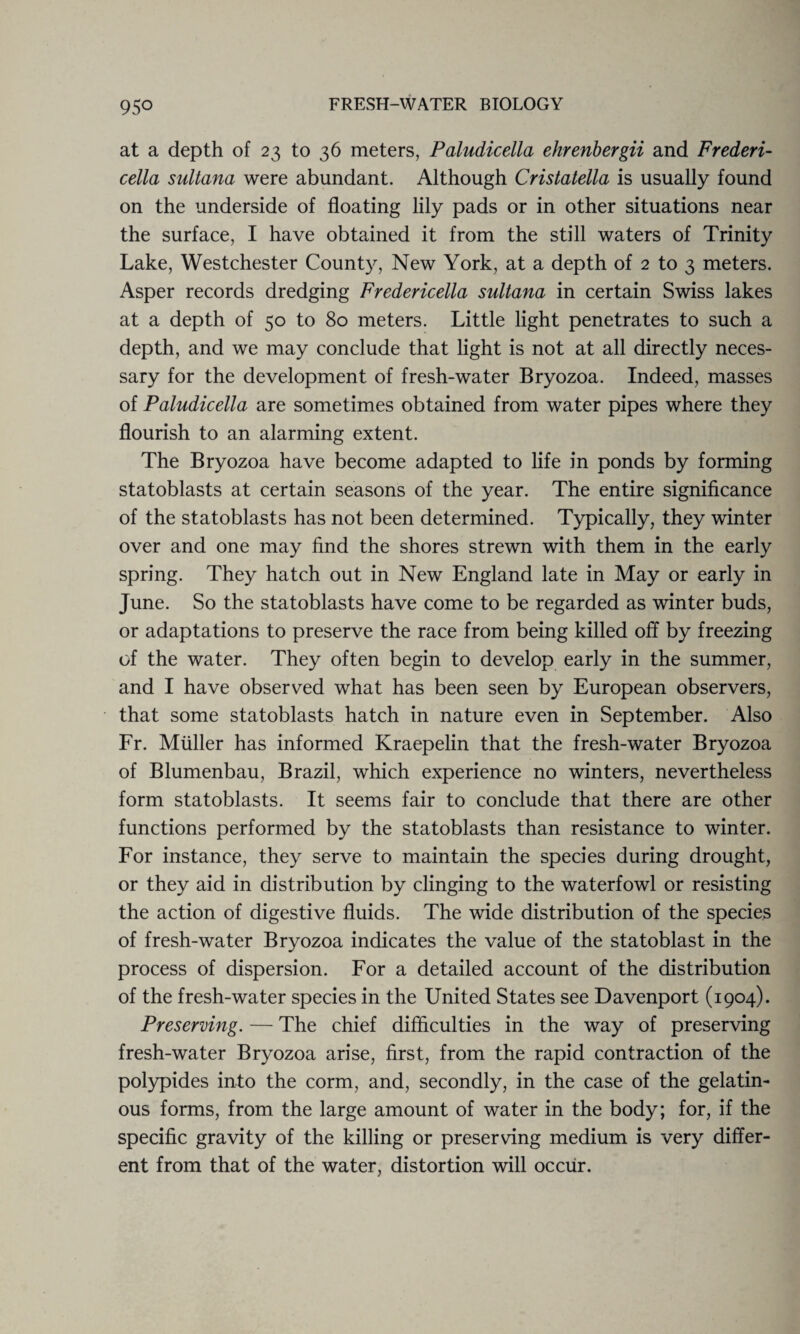 at a depth of 23 to 36 meters, Paludicella ehrenbergii and Frederi- cella sultana were abundant. Although Cristatella is usually found on the underside of floating lily pads or in other situations near the surface, I have obtained it from the still waters of Trinity Lake, Westchester County, New York, at a depth of 2 to 3 meters. Asper records dredging Fredericella sultana in certain Swiss lakes at a depth of 50 to 80 meters. Little light penetrates to such a depth, and we may conclude that light is not at all directly neces¬ sary for the development of fresh-water Bryozoa. Indeed, masses of Paludicella are sometimes obtained from water pipes where they flourish to an alarming extent. The Bryozoa have become adapted to life in ponds by forming statoblasts at certain seasons of the year. The entire significance of the statoblasts has not been determined. Typically, they winter over and one may find the shores strewn with them in the early spring. They hatch out in New England late in May or early in June. So the statoblasts have come to be regarded as winter buds, or adaptations to preserve the race from being killed off by freezing of the water. They often begin to develop early in the summer, and I have observed what has been seen by European observers, that some statoblasts hatch in nature even in September. Also Fr. Muller has informed Kraepelin that the fresh-water Bryozoa of Blumenbau, Brazil, which experience no winters, nevertheless form statoblasts. It seems fair to conclude that there are other functions performed by the statoblasts than resistance to winter. For instance, they serve to maintain the species during drought, or they aid in distribution by clinging to the waterfowl or resisting the action of digestive fluids. The wide distribution of the species of fresh-water Bryozoa indicates the value of the statoblast in the process of dispersion. For a detailed account of the distribution of the fresh-water species in the United States see Davenport (1904). Preserving. — The chief difficulties in the way of preserving fresh-water Bryozoa arise, first, from the rapid contraction of the polypides into the corm, and, secondly, in the case of the gelatin¬ ous forms, from the large amount of water in the body; for, if the specific gravity of the killing or preserving medium is very differ¬ ent from that of the water, distortion will occur.