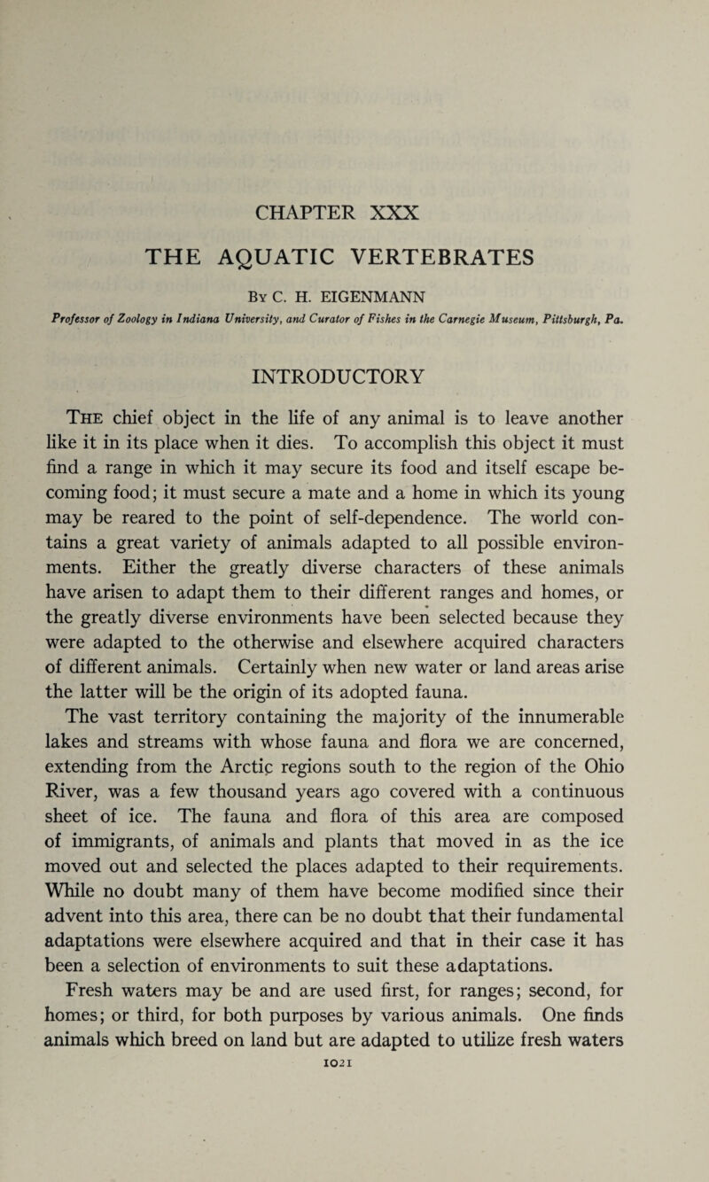 CHAPTER XXX THE AQUATIC VERTEBRATES By C. H. EIGENMANN Professor of Zoology in Indiana University, and Curator of Fishes in the Carnegie Museum, Pittsburgh, Pa. INTRODUCTORY The chief object in the life of any animal is to leave another like it in its place when it dies. To accomplish this object it must find a range in which it may secure its food and itself escape be¬ coming food; it must secure a mate and a home in which its young may be reared to the point of self-dependence. The world con¬ tains a great variety of animals adapted to all possible environ¬ ments. Either the greatly diverse characters of these animals have arisen to adapt them to their different ranges and homes, or the greatly diverse environments have been selected because they were adapted to the otherwise and elsewhere acquired characters of different animals. Certainly when new water or land areas arise the latter will be the origin of its adopted fauna. The vast territory containing the majority of the innumerable lakes and streams with whose fauna and flora we are concerned, extending from the Arctic regions south to the region of the Ohio Fiver, was a few thousand years ago covered with a continuous sheet of ice. The fauna and flora of this area are composed of immigrants, of animals and plants that moved in as the ice moved out and selected the places adapted to their requirements. While no doubt many of them have become modified since their advent into this area, there can be no doubt that their fundamental adaptations were elsewhere acquired and that in their case it has been a selection of environments to suit these adaptations. Fresh waters may be and are used first, for ranges; second, for homes; or third, for both purposes by various animals. One finds animals which breed on land but are adapted to utilize fresh waters