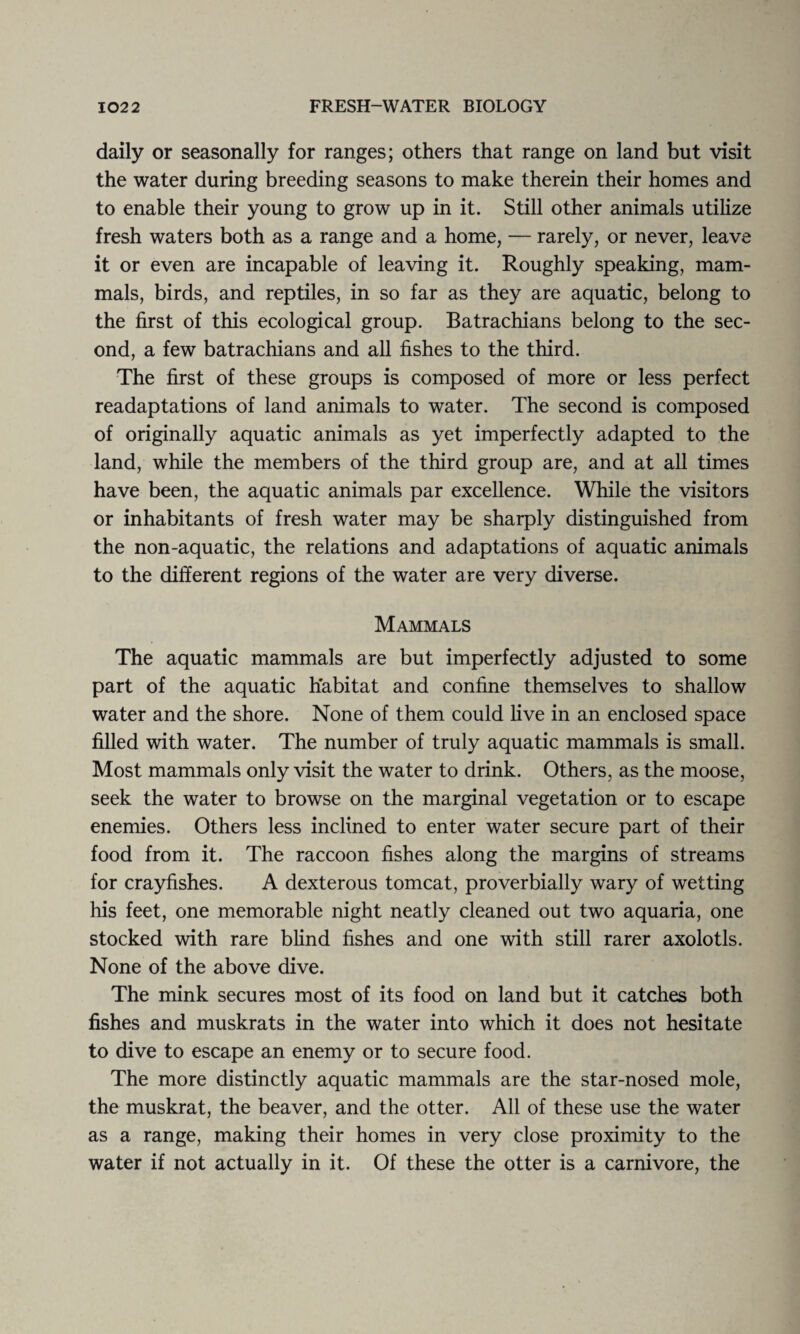 daily or seasonally for ranges; others that range on land but visit the water during breeding seasons to make therein their homes and to enable their young to grow up in it. Still other animals utilize fresh waters both as a range and a home, — rarely, or never, leave it or even are incapable of leaving it. Roughly speaking, mam¬ mals, birds, and reptiles, in so far as they are aquatic, belong to the first of this ecological group. Batrachians belong to the sec¬ ond, a few batrachians and all fishes to the third. The first of these groups is composed of more or less perfect readaptations of land animals to water. The second is composed of originally aquatic animals as yet imperfectly adapted to the land, while the members of the third group are, and at all times have been, the aquatic animals par excellence. While the visitors or inhabitants of fresh water may be sharply distinguished from the non-aquatic, the relations and adaptations of aquatic animals to the different regions of the water are very diverse. Mammals The aquatic mammals are but imperfectly adjusted to some part of the aquatic habitat and confine themselves to shallow water and the shore. None of them could live in an enclosed space filled with water. The number of truly aquatic mammals is small. Most mammals only visit the water to drink. Others, as the moose, seek the water to browse on the marginal vegetation or to escape enemies. Others less inclined to enter water secure part of their food from it. The raccoon fishes along the margins of streams for crayfishes. A dexterous tomcat, proverbially wary of wetting his feet, one memorable night neatly cleaned out two aquaria, one stocked with rare blind fishes and one with still rarer axolotls. None of the above dive. The mink secures most of its food on land but it catches both fishes and muskrats in the water into which it does not hesitate to dive to escape an enemy or to secure food. The more distinctly aquatic mammals are the star-nosed mole, the muskrat, the beaver, and the otter. All of these use the water as a range, making their homes in very close proximity to the water if not actually in it. Of these the otter is a carnivore, the