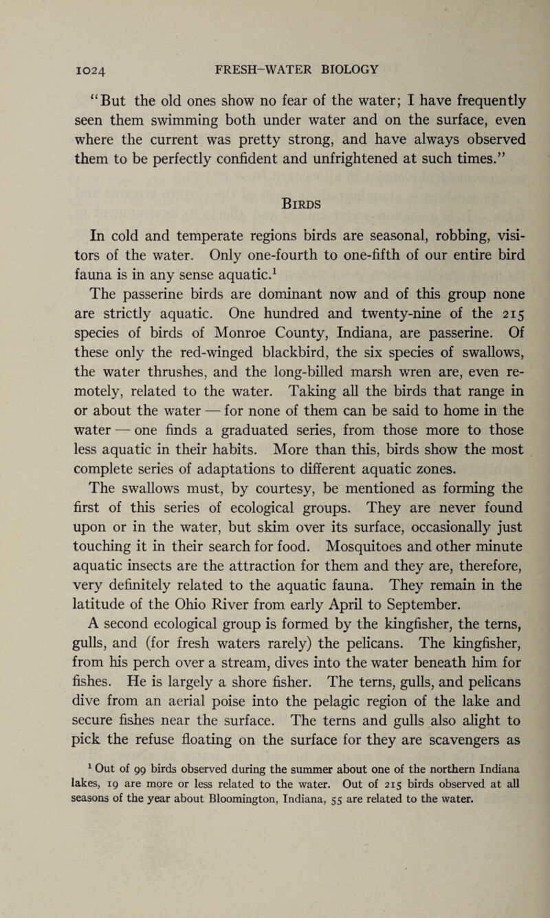 “But the old ones show no fear of the water; I have frequently- seen them swimming both under water and on the surface, even where the current was pretty strong, and have always observed them to be perfectly confident and unfrightened at such times.” Birds In cold and temperate regions birds are seasonal, robbing, visi¬ tors of the water. Only one-fourth to one-fifth of our entire bird fauna is in any sense aquatic.1 The passerine birds are dominant now and of this group none are strictly aquatic. One hundred and twenty-nine of the 215 species of birds of Monroe County, Indiana, are passerine. Of these only the red-winged blackbird, the six species of swallows, the water thrushes, and the long-billed marsh wren are, even re¬ motely, related to the water. Taking all the birds that range in or about the water — for none of them can be said to home in the water — one finds a graduated series, from those more to those less aquatic in their habits. More than this, birds show the most complete series of adaptations to different aquatic zones. The swallows must, by courtesy, be mentioned as forming the first of this series of ecological groups. They are never found upon or in the water, but skim over its surface, occasionally just touching it in their search for food. Mosquitoes and other minute aquatic insects are the attraction for them and they are, therefore, very definitely related to the aquatic fauna. They remain in the latitude of the Ohio River from early April to September. A second ecological group is formed by the kingfisher, the terns, gulls, and (for fresh waters rarely) the pelicans. The kingfisher, from his perch over a stream, dives into the water beneath him for fishes. He is largely a shore fisher. The terns, gulls, and pelicans dive from an aerial poise into the pelagic region of the lake and secure fishes near the surface. The terns and gulls also alight to pick the refuse floating on the surface for they are scavengers as 1 Out of 99 birds observed during the summer about one of the northern Indiana lakes, 19 are more or less related to the water. Out of 215 birds observed at all seasons of the year about Bloomington, Indiana, 55 are related to the water.