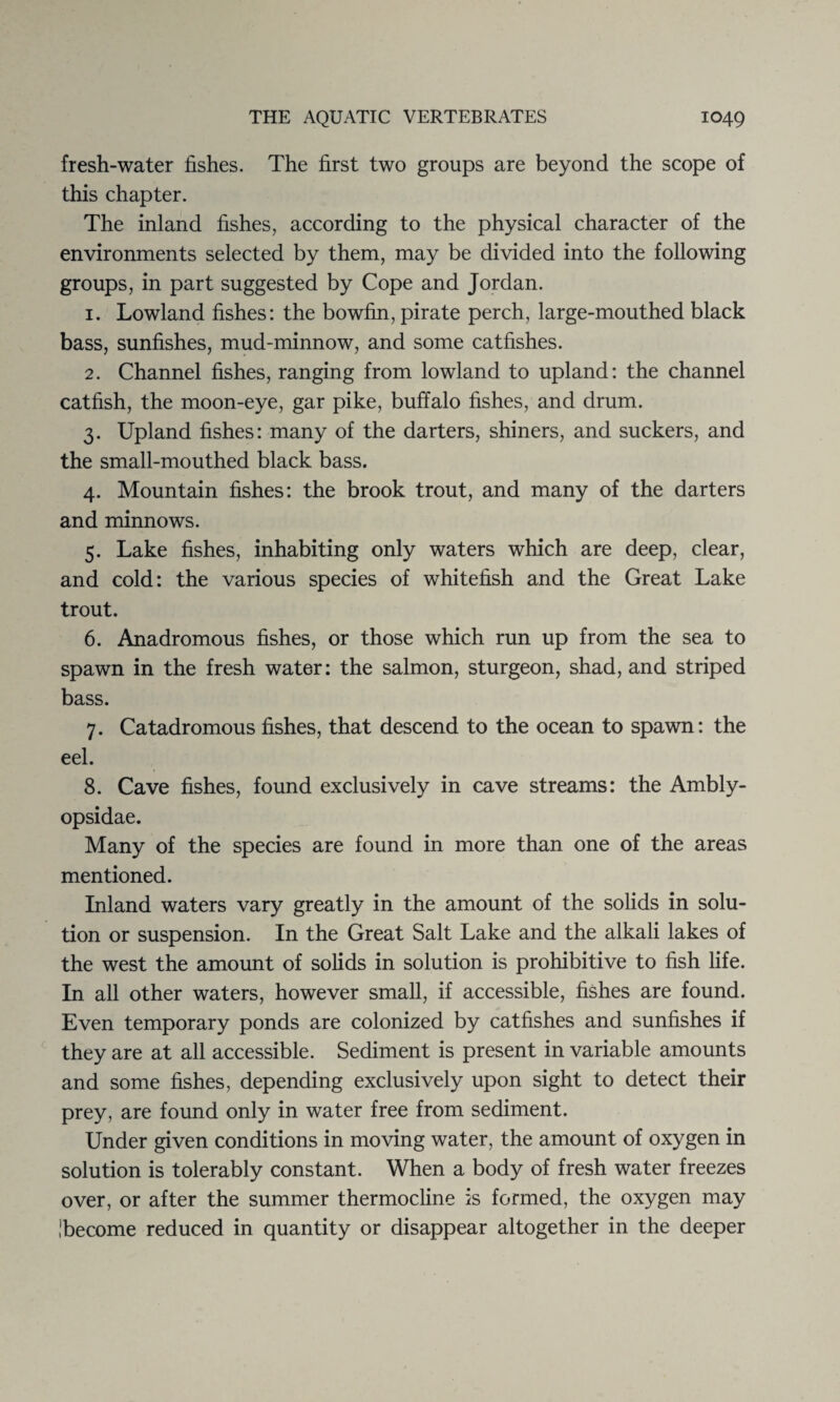 fresh-water fishes. The first two groups are beyond the scope of this chapter. The inland fishes, according to the physical character of the environments selected by them, may be divided into the following groups, in part suggested by Cope and Jordan. 1. Lowland fishes: the bowfin, pirate perch, large-mouthed black bass, sunfishes, mud-minnow, and some catfishes. 2. Channel fishes, ranging from lowland to upland: the channel catfish, the moon-eye, gar pike, buffalo fishes, and drum. 3. Upland fishes: many of the darters, shiners, and suckers, and the small-mouthed black bass. 4. Mountain fishes: the brook trout, and many of the darters and minnows. 5. Lake fishes, inhabiting only waters which are deep, clear, and cold: the various species of whitefish and the Great Lake trout. 6. Anadromous fishes, or those which run up from the sea to spawn in the fresh water: the salmon, sturgeon, shad, and striped bass. 7. Catadromous fishes, that descend to the ocean to spawn: the eel. 8. Cave fishes, found exclusively in cave streams: the Ambly- opsidae. Many of the species are found in more than one of the areas mentioned. Inland waters vary greatly in the amount of the solids in solu¬ tion or suspension. In the Great Salt Lake and the alkali lakes of the west the amount of solids in solution is prohibitive to fish life. In all other waters, however small, if accessible, fishes are found. Even temporary ponds are colonized by catfishes and sunfishes if they are at all accessible. Sediment is present in variable amounts and some fishes, depending exclusively upon sight to detect their prey, are found only in water free from sediment. Under given conditions in moving water, the amount of oxygen in solution is tolerably constant. When a body of fresh water freezes over, or after the summer thermocline is formed, the oxygen may Ibecome reduced in quantity or disappear altogether in the deeper