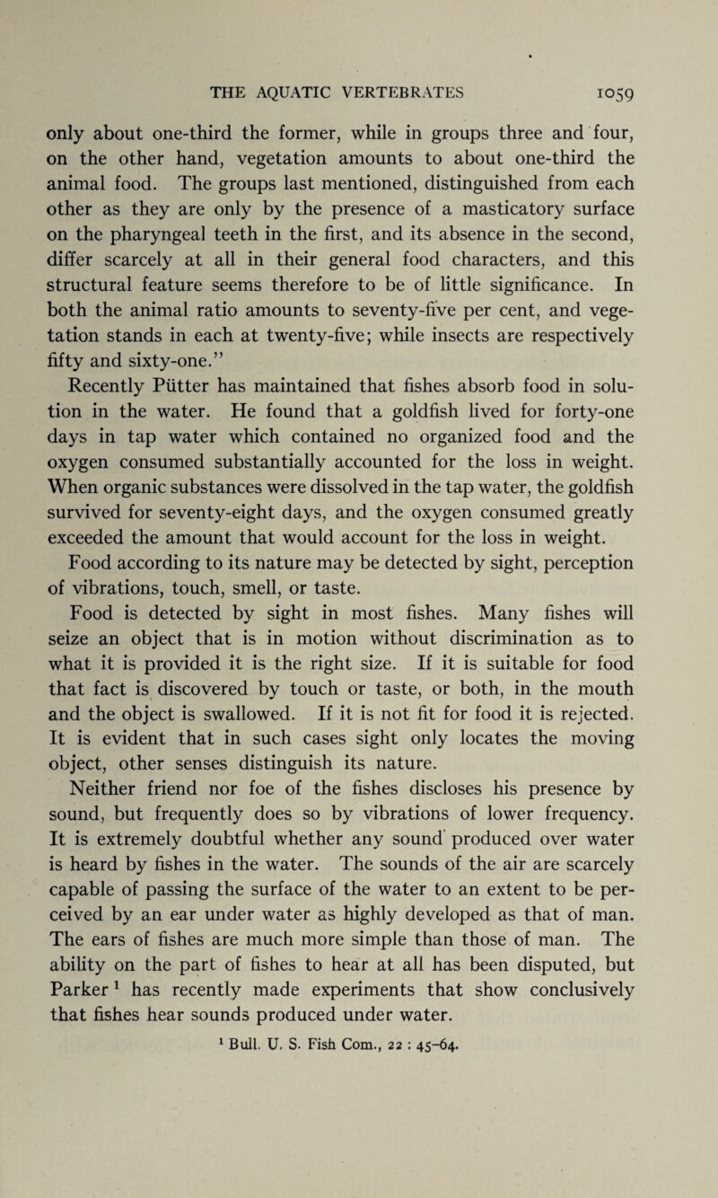 only about one-third the former, while in groups three and four, on the other hand, vegetation amounts to about one-third the animal food. The groups last mentioned, distinguished from each other as they are only by the presence of a masticatory surface on the pharyngeal teeth in the first, and its absence in the second, differ scarcely at all in their general food characters, and this structural feature seems therefore to be of little significance. In both the animal ratio amounts to seventy-five per cent, and vege¬ tation stands in each at twenty-five; while insects are respectively fifty and sixty-one.” Recently Putter has maintained that fishes absorb food in solu¬ tion in the water. He found that a goldfish lived for forty-one days in tap water which contained no organized food and the oxygen consumed substantially accounted for the loss in weight. When organic substances were dissolved in the tap water, the goldfish survived for seventy-eight days, and the oxygen consumed greatly exceeded the amount that would account for the loss in weight. Food according to its nature may be detected by sight, perception of vibrations, touch, smell, or taste. Food is detected by sight in most fishes. Many fishes will seize an object that is in motion without discrimination as to what it is provided it is the right size. If it is suitable for food that fact is discovered by touch or taste, or both, in the mouth and the object is swallowed. If it is not fit for food it is rejected. It is evident that in such cases sight only locates the moving object, other senses distinguish its nature. Neither friend nor foe of the fishes discloses his presence by sound, but frequently does so by vibrations of lower frequency. It is extremely doubtful whether any sound produced over water is heard by fishes in the water. The sounds of the air are scarcely capable of passing the surface of the water to an extent to be per¬ ceived by an ear under water as highly developed as that of man. The ears of fishes are much more simple than those of man. The ability on the part of fishes to hear at all has been disputed, but Parker 1 has recently made experiments that show conclusively that fishes hear sounds produced under water. 1 Bull. U. S. Fish Com., 22 : 45-64.