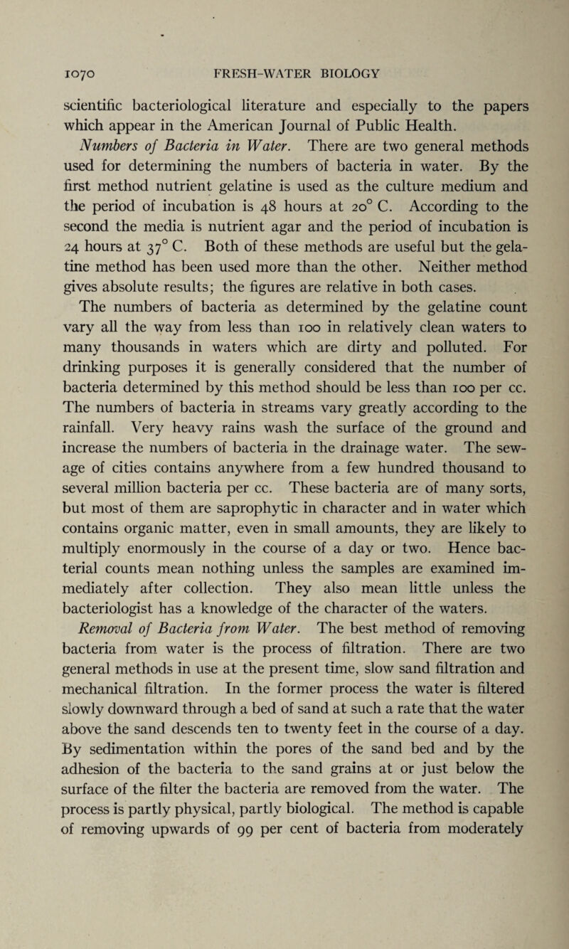 scientific bacteriological literature and especially to the papers which appear in the American Journal of Public Health. Numbers of Bacteria in Water. There are two general methods used for determining the numbers of bacteria in water. By the first method nutrient gelatine is used as the culture medium and the period of incubation is 48 hours at 20° C. According to the second the media is nutrient agar and the period of incubation is 24 hours at 370 C. Both of these methods are useful but the gela¬ tine method has been used more than the other. Neither method gives absolute results; the figures are relative in both cases. The numbers of bacteria as determined by the gelatine count vary all the way from less than 100 in relatively clean waters to many thousands in waters which are dirty and polluted. For drinking purposes it is generally considered that the number of bacteria determined by this method should be less than 100 per cc. The numbers of bacteria in streams vary greatly according to the rainfall. Very heavy rains wash the surface of the ground and increase the numbers of bacteria in the drainage water. The sew¬ age of cities contains anywhere from a few hundred thousand to several million bacteria per cc. These bacteria are of many sorts, but most of them are saprophytic in character and in water which contains organic matter, even in small amounts, they are likely to multiply enormously in the course of a day or two. Hence bac¬ terial counts mean nothing unless the samples are examined im¬ mediately after collection. They also mean little unless the bacteriologist has a knowledge of the character of the waters. Removal of Bacteria from Water. The best method of removing bacteria from water is the process of filtration. There are two general methods in use at the present time, slow sand filtration and mechanical filtration. In the former process the water is filtered slowly downward through a bed of sand at such a rate that the water above the sand descends ten to twenty feet in the course of a day. By sedimentation within the pores of the sand bed and by the adhesion of the bacteria to the sand grains at or just below the surface of the filter the bacteria are removed from the water. The process is partly physical, partly biological. The method is capable of removing upwards of 99 per cent of bacteria from moderately