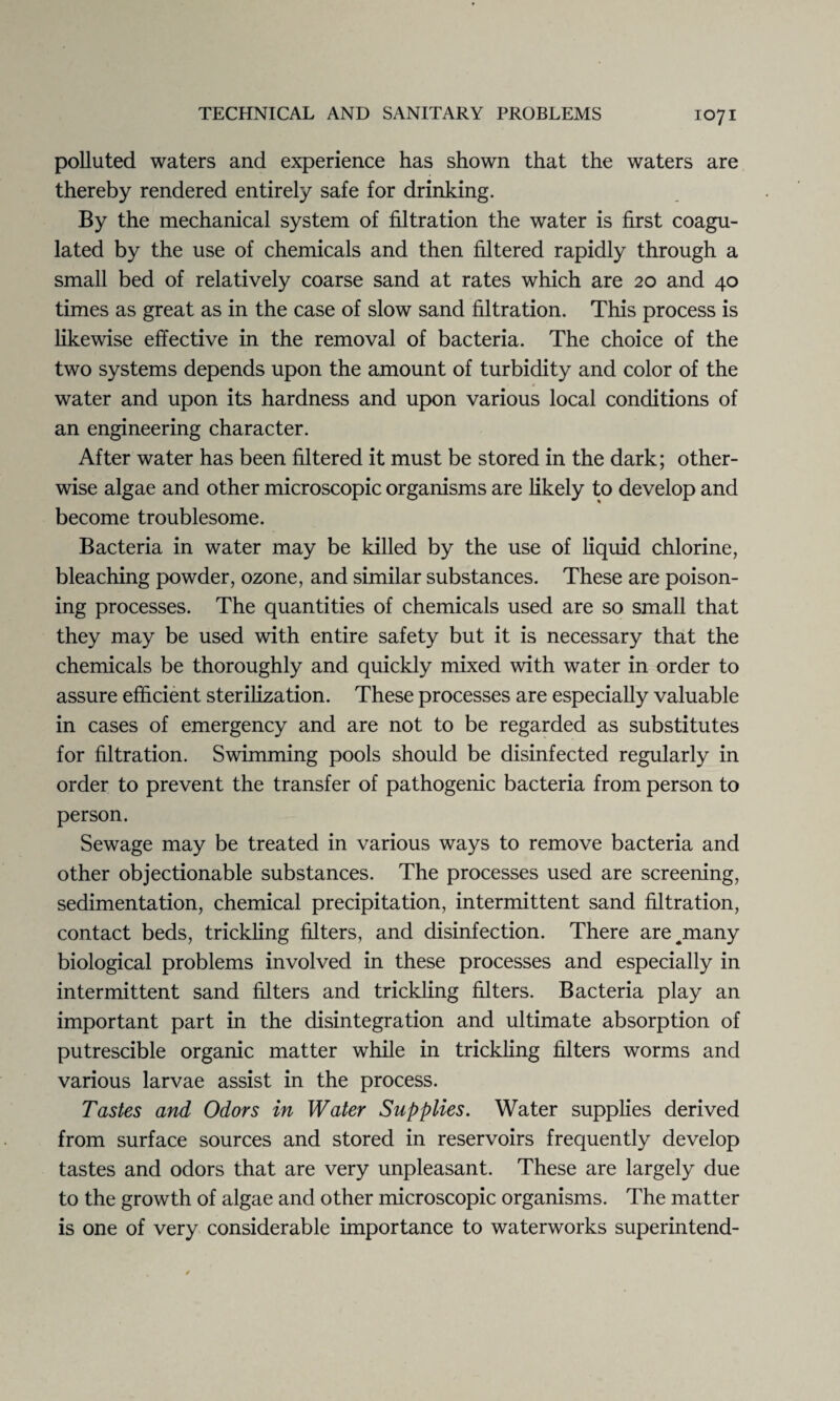 polluted waters and experience has shown that the waters are thereby rendered entirely safe for drinking. By the mechanical system of filtration the water is first coagu¬ lated by the use of chemicals and then filtered rapidly through a small bed of relatively coarse sand at rates which are 20 and 40 times as great as in the case of slow sand filtration. This process is likewise effective in the removal of bacteria. The choice of the two systems depends upon the amount of turbidity and color of the water and upon its hardness and upon various local conditions of an engineering character. After water has been filtered it must be stored in the dark; other¬ wise algae and other microscopic organisms are likely to develop and become troublesome. Bacteria in water may be killed by the use of liquid chlorine, bleaching powder, ozone, and similar substances. These are poison¬ ing processes. The quantities of chemicals used are so small that they may be used with entire safety but it is necessary that the chemicals be thoroughly and quickly mixed with water in order to assure efficient sterilization. These processes are especially valuable in cases of emergency and are not to be regarded as substitutes for filtration. Swimming pools should be disinfected regularly in order to prevent the transfer of pathogenic bacteria from person to person. Sewage may be treated in various ways to remove bacteria and other objectionable substances. The processes used are screening, sedimentation, chemical precipitation, intermittent sand filtration, contact beds, trickling filters, and disinfection. There are^many biological problems involved in these processes and especially in intermittent sand filters and trickling filters. Bacteria play an important part in the disintegration and ultimate absorption of putrescible organic matter while in trickling filters worms and various larvae assist in the process. Tastes and Odors in Water Supplies. Water supplies derived from surface sources and stored in reservoirs frequently develop tastes and odors that are very unpleasant. These are largely due to the growth of algae and other microscopic organisms. The matter is one of very considerable importance to waterworks superintend-