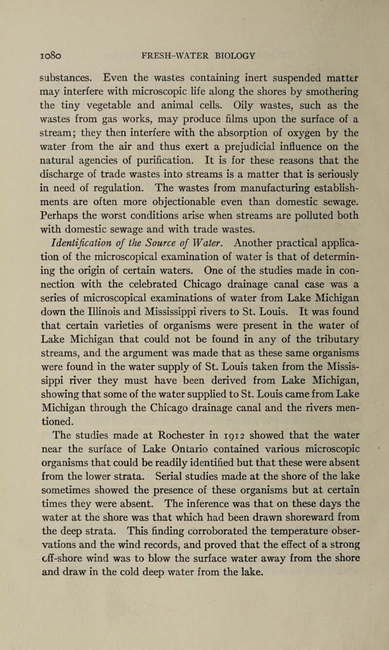 substances. Even the wastes containing inert suspended matter may interfere with microscopic life along the shores by smothering the tiny vegetable and animal cells. Oily wastes, such as the wastes from gas works, may produce films upon the surface of a stream; they then interfere with the absorption of oxygen by the water from the air and thus exert a prejudicial influence on the natural agencies of purification. It is for these reasons that the discharge of trade wastes into streams is a matter that is seriously in need of regulation. The wastes from manufacturing establish¬ ments are often more objectionable even than domestic sewage. Perhaps the worst conditions arise when streams are polluted both with domestic sewage and with trade wastes. Identification of the Source of Water. Another practical applica¬ tion of the microscopical examination of water is that of determin¬ ing the origin of certain waters. One of the studies made in con¬ nection with the celebrated Chicago drainage canal case was a series of microscopical examinations of water from Lake Michigan down the Illinois and Mississippi rivers to St. Louis. It was found that certain varieties of organisms were present in the water of Lake Michigan that could not be found in any of the tributary streams, and the argument was made that as these same organisms were found in the water supply of St. Louis taken from the Missis¬ sippi river they must have been derived from Lake Michigan, showing that some of the water supplied to St. Louis came from Lake Michigan through the Chicago drainage canal and the rivers men¬ tioned. The studies made at Rochester in 1912 showed that the water near the surface of Lake Ontario contained various microscopic organisms that could be readily identified but that these were absent from the lower strata. Serial studies made at the shore of the lake sometimes showed the presence of these organisms but at certain times they were absent. The inference was that on these days the water at the shore was that which had been drawn shoreward from the deep strata. This finding corroborated the temperature obser¬ vations and the wind records, and proved that the effect of a strong off-shore wind was to blow the surface water away from the shore and draw in the cold deep water from the lake.