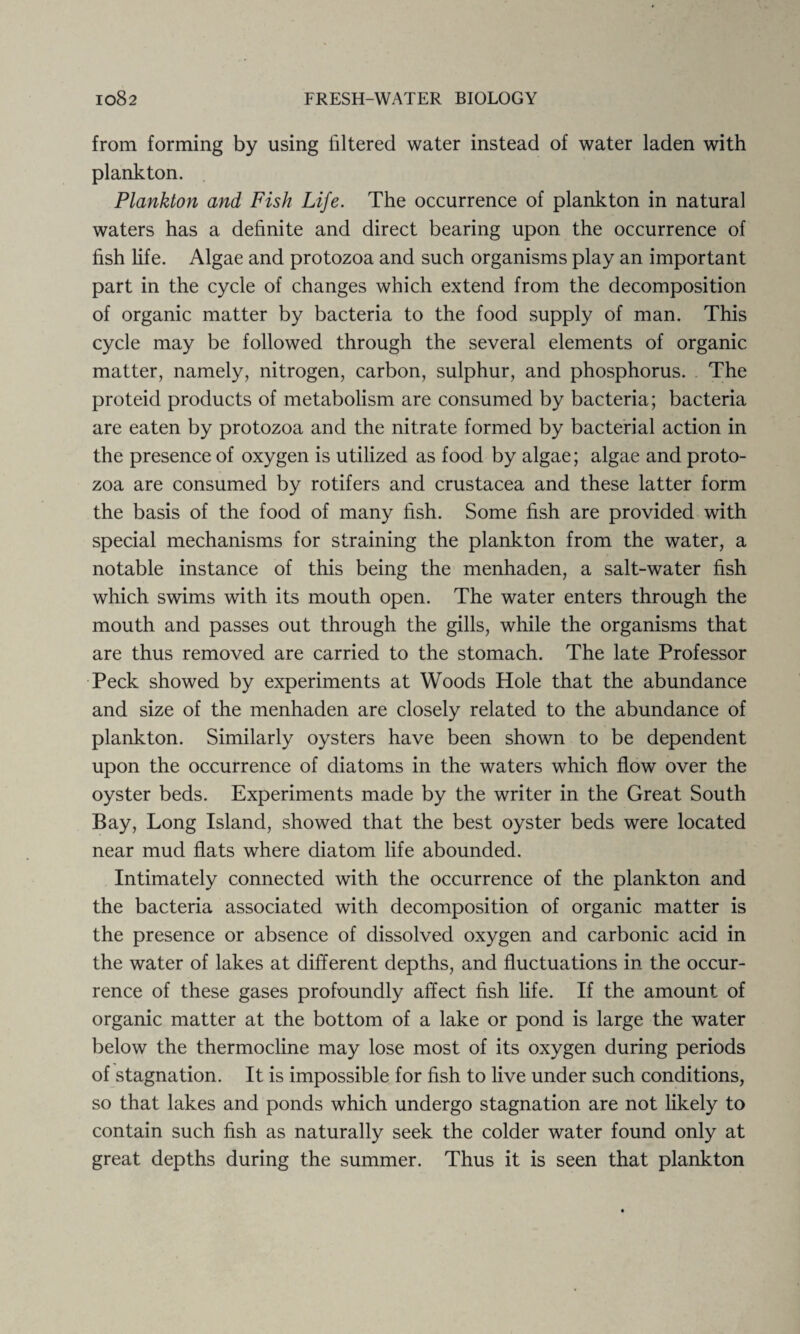 from forming by using filtered water instead of water laden with plankton. Plankton and Fish Life. The occurrence of plankton in natural waters has a definite and direct bearing upon the occurrence of fish fife. Algae and protozoa and such organisms play an important part in the cycle of changes which extend from the decomposition of organic matter by bacteria to the food supply of man. This cycle may be followed through the several elements of organic matter, namely, nitrogen, carbon, sulphur, and phosphorus. The proteid products of metabolism are consumed by bacteria; bacteria are eaten by protozoa and the nitrate formed by bacterial action in the presence of oxygen is utilized as food by algae; algae and proto¬ zoa are consumed by rotifers and Crustacea and these latter form the basis of the food of many fish. Some fish are provided with special mechanisms for straining the plankton from the water, a notable instance of this being the menhaden, a salt-water fish which swims with its mouth open. The water enters through the mouth and passes out through the gills, while the organisms that are thus removed are carried to the stomach. The late Professor Peck showed by experiments at Woods Hole that the abundance and size of the menhaden are closely related to the abundance of plankton. Similarly oysters have been shown to be dependent upon the occurrence of diatoms in the waters which flow over the oyster beds. Experiments made by the writer in the Great South Bay, Long Island, showed that the best oyster beds were located near mud flats where diatom life abounded. Intimately connected with the occurrence of the plankton and the bacteria associated with decomposition of organic matter is the presence or absence of dissolved oxygen and carbonic acid in the water of lakes at different depths, and fluctuations in the occur¬ rence of these gases profoundly affect fish life. If the amount of organic matter at the bottom of a lake or pond is large the water below the thermocline may lose most of its oxygen during periods of stagnation. It is impossible for fish to live under such conditions, so that lakes and ponds which undergo stagnation are not likely to contain such fish as naturally seek the colder water found only at great depths during the summer. Thus it is seen that plankton