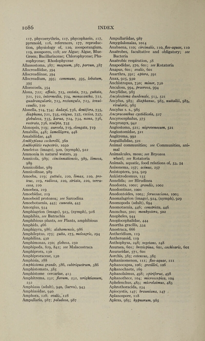 117, phycoerythrin, 117, phycophaein, 117, pyrenoid, 116, references, 177, reproduc¬ tion, physiology of, 120, zoosporangium, 119, zoospores, 118; see Algae; Algae, Blue- Green; Bacillariaceae; Chlorophyceae; Pha- eophyceae; Rhodophyceae Allassostoma, 387; magnum, 387, parvun, 387 Allocreadiidae, 394 Allocreadiinae, 394 Allocreadium, 395; commune, 395, lobatum, 395 Alloeocoela, 354 Alona, 722; affinis, 723, costata, 723, guttata, 721, 722, intermedia, 724, monacantha, 722, quadrangularis, 723, rectangula, 723, tenui- caudis, 720 Alonella, 724, 734; dadayi, 736, dentifera, 735, diaphana, 721, 735, exigua, 737, excisa, 737, globulosa, 735, karua, 724, 734, 736, rostrata, 736, sculpta, 735 Alonopsis, 719; aureola, 719, elongata, 719 Amabilia, 448; lamelligera, 448 Amabiliidae, 448 Amblyplana cockerelli, 360 Ambloplitis rupestris, 1030 Ameletus (imago), 920, (nymph), 922 Ammonia in natural waters, 39 Amnicola, 989; cincinnatiensis, 989, lirnosa, 989 Amnicolidae, 989 Amnicolinae, 989 Amoeba, 219; guttula, 220, Umax, 220, pro- teus, 219, radiosa, 220, striata, 220, verru¬ cosa, 220 Amoebea, 219 Amoebidae, 219 Amoeboid protozoa; see Sarcodina Amoebotaenia, 445; cuneala, 445 Amorgius, 934 Amphiagrion (imago), 923, (nymph), 928 Amphibia, see Batrachia Amphibious plants, see Plants, amphibious Amphids, 466 Amphigyra, 986; alabamensis, 986 Amphileptus, 275; gutta, 275, melcagris, 294 Amphilina, 430 Amphimonas, 250; globosa, 250 Amphipoda, 829, 842; see Malacostraca Amphiprora, 130 Amphiproraceae, 130 Amphisia, 288 Amphistoma grande, 386, subtriquetrum, 386 Amphistomata, 385 Amphistome cercariae, 413 Amphitrema, 232; flavum, 232, wrightianum, 232 Amphizoa (adult), 940, (larva), 943 Amphizoidae, 940 Amphora, 128; ovalis, 128 Ampullaria, 987; paludosa, 987 Ampullariidae, 987 Amygdalonaias, 1014 Anabaena, no; circinalis, 110, flos-aquae, no Anaerobes, facultative and obligatory; see Bacteria Anaerobic respiration, 38 Anapodidae, 570, 601; see Rotatoria Anapus, 601; ovalis, 601 Anarthra, 591; aptera, 591 Anax, 925, 930 Anchistropus, 730; minor, 730 Anculosa, 994, praerosa, 994 Ancylidae, 985 Ancylostoma duodenale, 513, 521 Ancylus, 985; diaphanus, 985, nuttallii, 985, rivularis, 985 Ancylus s. s., 985 Ancyracanthus cystidicola, 527 Ancyrocephalus, 375 Ancyronyx, 942 Angiostoma, 521; nigrovenosum, 521 Angiostomidae, 521 Angitrema, 992 Anguillulidae, 521 Animal communities; see Communities, ani¬ mal Animalcules, moss; see Bryozoa wheel; see Rotatoria Animals, aquatic, food relations of, 53, 54 Anisonema, 257; acinus, 257 Anistoptera, 924, 929 Ankistrodesmus, 155 Annelida; see Hirudinea Anodonta, 1002; grandis, 1002 Anodontinae, 1001 Anodontoides, 1003; ferussaciana, 1003 Anomalagrion (imago), 924, (nymph), 929 Anomopoda (adult), 694 Anomotaenia, 446; constricta, 446 Anonchus, 502; monhystera, 502 Anopheles, 944 Anoplocephalidae, 444 Anortha gracilis, 334 Anostraca, 666 Antheridium, 119 Antherozoid, 119 Anthophysa, 248; vegetans, 248 Anuraea, 601; brevispina, 601, cochlearis, 601 Anuraeidae, 571, 601 Aorchis, 385; extensus, 385 Aphanizomenon, in; Jlos-aquae, in Aphanocapsa, 106; grevillei, 106 Aphanochaete, 169 Aphanolaimus, 498; spiriferus, 498 Aphanothece, 104; microscopica, 104 Aphelenchus, 483; microlaimus, 483 Aphrothoracida, 234 Apiocystis, 147; brauniana, 147 Aplanospore, 118 Aplexa, 985; hypnorum, 985