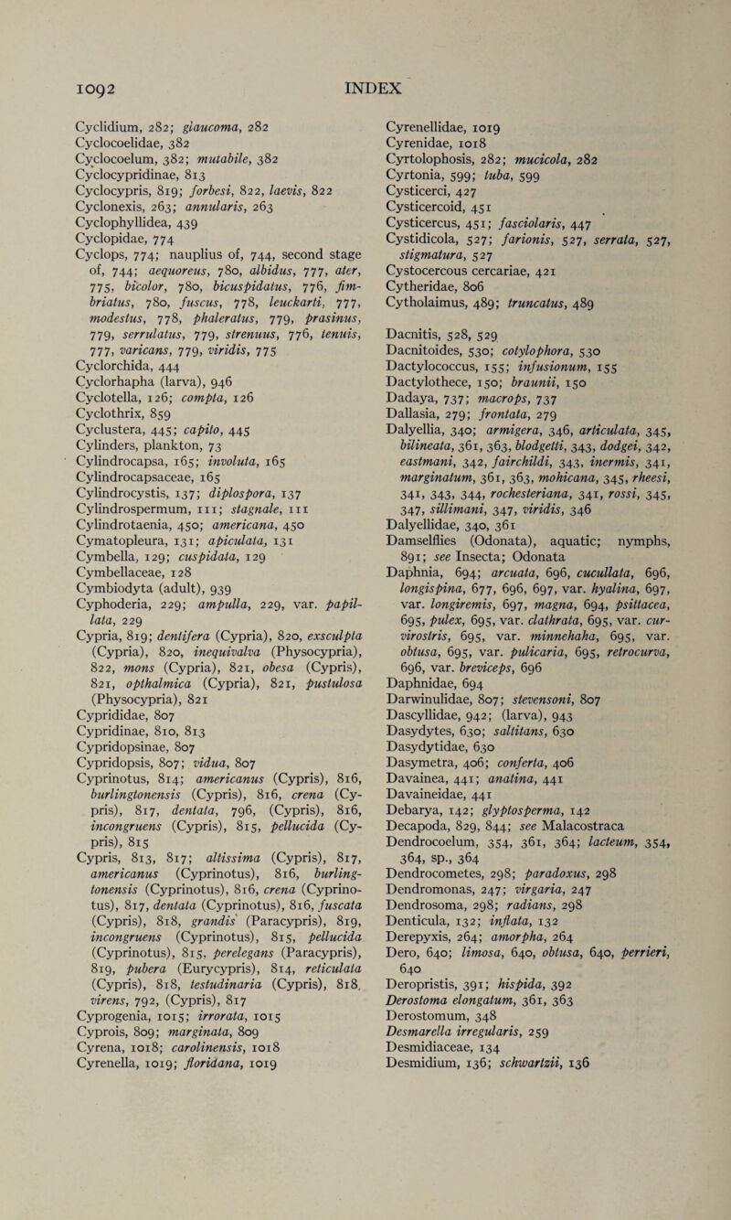 Cyclidium, 282; glaucoma, 282 Cyclocoelidae, 382 Cyclocoelum, 382; mutabile, 382 Cyclocypridinae, 813 Cyclocypris, 819; forbesi, 822, laevis, 822 Cyclonexis, 263; annularis, 263 Cyclophyllidea, 439 Cyclopidae, 774 Cyclops, 774; nauplius of, 744, second stage of, 744; aequoreus, 780, albidus, 777, ater, 775, bicolor, 780, bicuspidatus, 776, fim- briatus, 780, fuscus, 778, leuckarti, 777, modestus, 778, phaleratus, 779, prasinus, 779, serrulatus, 779, strenuus, 776, lenuis, 777, varicans, 779, viridis, 775 Cyclorchida, 444 Cyclorhapha (larva), 946 Cyclotella, 126; compta, 126 Cyclothrix, 859 Cyclustera, 445; capito, 445 Cylinders, plankton, 73 Cylindrocapsa, 165; involuta, 165 Cylindrocapsaceae, 165 Cylindrocystis, 137; diplospora, 137 Cylindrospermum, hi; stagnate, in Cylindrotaenia, 450; americana, 450 Cymatopleura, 131; apiculaia, 131 Cymbella, 129; cuspidata, 129 Cymbellaceae, 128 Cymbiodyta (adult), 939 Cyphoderia, 229; ampulla, 229, var. papil- lata, 229 Cypria, 819; denlifera (Cypria), 820, exsculpta (Cypria), 820, inequivalva (Physocypria), 822, mons (Cypria), 821, obesa (Cypris), 821, opthalmica (Cypria), 821, pustulosa (Physocypria), 821 Cyprididae, 807 Cypridinae, 810, 813 Cypridopsinae, 807 Cypridopsis, 807; vidua, 807 Cyprinotus, 814; americanus (Cypris), 816, burlingtonensis (Cypris), 816, crena (Cy¬ pris), 817, dentata, 796, (Cypris), 816, incongruens (Cypris), 815, pellucida (Cy¬ pris), 815 Cypris, 813, 817; altissima (Cypris), 817, americanus (Cyprinotus), 816, burling¬ tonensis (Cyprinotus), 816, crena (Cyprino¬ tus), 817, dentata (Cyprinotus), 816, fuscata (Cypris), 818, grandis (Paracypris), 819, incongruens (Cyprinotus), 815, pellucida (Cyprinotus), 815, perelegans (Paracypris), 819, pubera (Eurycypris), 814, reticulata (Cypris), 818, testudinaria (Cypris), 818, virens, 792, (Cypris), 817 Cyprogenia, 1015; irrorata, 1015 Cyprois, 809; marginata, 809 Cyrena, 1018; carolinensis, 1018 Cyrenella, 1019; floridana, 1019 Cyrenellidae, 1019 Cyrenidae, 1018 Cyrtolophosis, 282; mucicola, 282 Cyrtonia, 599; tuba, 599 Cysticerci, 427 Cysticercoid, 451 Cysticercus, 451; fasciolaris, 447 Cystidicola, 527; farionis, 527, serrata, 527, stigmatura, 527 Cystocercous cercariae, 421 Cytheridae, 806 Cytholaimus, 489; truncatus, 489 Dacnitis, 528, 529 Dacnitoides, 530; cotylophora, 530 Dactylococcus, 155; infusionum, 155 Dactylothece, 150; braunii, 150 Dadaya, 737; macrops, 737 Dallasia, 279; frontata, 279 Dalyellia, 340; armigera, 346, articulata, 345, bilineata, 361, 363, blodgetti, 343, dodgei, 342, eastmani, 342, fairchildi, 343, inermis, 341, marginatum, 361, 363, mohicana, 345, rheesi, 341, 343, 344, rochesteriana, 341, rossi, 345. 347, sillimani, 347, viridis, 346 Dalyellidae, 340, 361 Damselflies (Odonata), aquatic; nymphs, 891; see Insecta; Odonata Daphnia, 694; arcuata, 696, cucullata, 696, longispina, 677, 696, 697, var. hyalina, 697, var. longiremis, 697, magna, 694, psittacea, 695, pulex, 695, var. clathrata, 695, var. cur- virostris, 695, var. minnehaha, 695, var. obtusa, 695, var. pulicaria, 695, retrocurva, 696, var. breviceps, 696 Daphnidae, 694 Darwinulidae, 807; stevensoni, 807 Dascyllidae, 942; (larva), 943 Dasydytes, 630; saltitans, 630 Dasydytidae, 630 Dasymetra, 406; conferta, 406 Davainea, 441; anatina, 441 Davaineidae, 441 Debarya, 142; glypiosperma, 142 Decapoda, 829, 844; see Malacostraca Dendrocoelum, 354, 361, 364; lacteum, 354, 364, sp., 364 Dendrocometes, 298; paradoxus, 298 Dendromonas, 247; virgaria, 247 Dendrosoma, 298; radians, 298 Denticula, 132; inflata, 132 Derepyxis, 264; amorpha, 264 Dero, 640; limosa, 640, obtusa, 640, perrieri, 640 Deropristis, 391; hispida, 392 Dero stoma elongatum, 361, 363 Derostomum, 348 Desmarella irregularis, 259 Desmidiaceae, 134 Desmidium, 136; schwartzii, 136